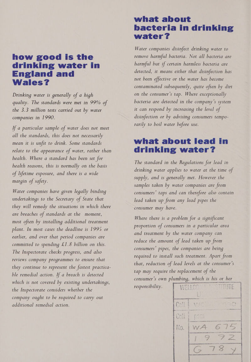 how good is the drinking water in England and Wales? Drinking water is generally of d high quality. The standards were met in 99% of the 3.3 million tests carried out by water companies in 1990. If a particular sample of water does not meet all the standards, this does not necessarily mean it is unfit to drink. Some standards relate to the appearance of water, rather than health. Where a standard has been set for health reasons, this is normally on the basis of lifetime exposure, and there is a wide margin of safety. Water companies have given legally binding undertakings to the Secretary of State that they will remedy the situations in which there are breaches of standards at the moment, most often by installing additional treatment plant. In most cases the deadline is 1995 or earlier, and over that period companies are committed to spending £1.8 billion on this. The Inspectorate checks progress, and also reviews company programmes to ensure that they continue to represent the fastest practica- ble remedial action. If a breach is detected which is not covered by existing undertakings, the Inspectorate considers whether the company ought to be required to carry out additional remedial action. what about bacteria in drinking water? Water companies disinfect drinking water to remove harmful bacteria. Not all bacteria are harmful but if certain harmless bacteria are detected, it means either that disinfection has not been effective or the water has become contaminated subsequently, quite often by dirt on the consumer’s tap. Where exceptionally bacteria are detected in the company’s system it can respond by increasing the level of disinfection or by advising consumers tempo- rarily to boil water before use. what about lead in drinking water? The standard in the Regulations for lead in drinking water applies to water at the time of supply, and is generally met. However the samples taken by water companies are from consumers’ taps and can therefore also contain lead taken up from any lead pipes the consumer may have. Where there is a problem for a significant proportion of consumers in a particular area and treatment by the water company can reduce the amount of lead taken up from consumers’ pipes, the companies are being required to install such treatment. Apart from that, reduction of lead levels at the consumer's tap may require the replacement of the consumer’s own plumbing, which is his or her wae ses rere noe Apes ree od ve em x. crc? taf. tk 6 é responsibili ty. 4 i i  { é | ee ee esesseont!