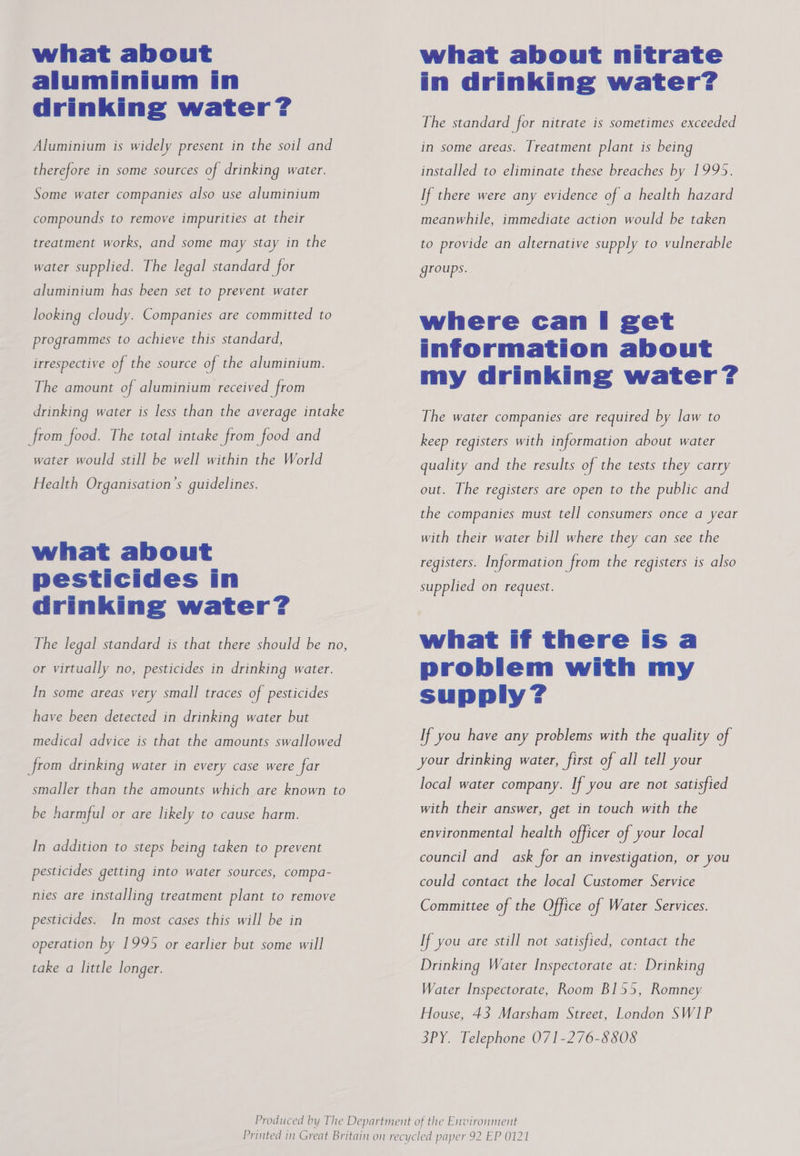 what about aluminium in drinking water? Aluminium is widely present in the soil and therefore in some sources of drinking water. Some water companies also use aluminium compounds to remove impurities at their treatment works, and some may stay in the water supplied. The legal standard for aluminium has been set to prevent water looking cloudy. Companies are committed to programmes to achieve this standard, irrespective of the source of the aluminium. The amount of aluminium received from drinking water is less than the average intake from food. The total intake from food and water would still be well within the World Health Organisation S guidelines. what about pesticides in drinking water? The legal standard is that there should be no, or virtually no, pesticides in drinking water. In some areas very small traces of pesticides have been detected in drinking water but medical advice is that the amounts swallowed from drinking water in every case were far smaller than the amounts which are known to be harmful or are likely to cause harm. In addition to steps being taken to prevent pesticides getting into water sources, compa- nies are installing treatment plant to remove pesticides. In most cases this will be in operation by 1995 or earlier but some will take a little longer. what about nitrate in drinking water? The standard for nitrate is sometimes exceeded in some areas. Treatment plant is being installed to eliminate these breaches by 1995. If there were any evidence of a health hazard meanwhile, immediate action would be taken to provide an alternative supply to vulnerable groups. where can Ii get information about my drinking water? The water companies are required by law to keep registers with information about water quality and the results of the tests they carry out. The registers are open to the public and the companies must tell consumers once a year with their water bill where they can see the registers. Information from the registers 1s also supplied on request. what if there is a problem with my supply? If you have any problems with the quality of your drinking water, first of all tell your local water company. If you are not satisfied with their answer, get in touch with the environmental health officer of your local council and_ ask for an investigation, or you could contact the local Customer Service Committee of the Office of Water Services. If you are still not satisfied, contact the Drinking Water Inspectorate at: Drinking Water Inspectorate, Room B155, Romney: House, 43 Marsham Street, London SW1P 3PY. Telephone 071-276-8508