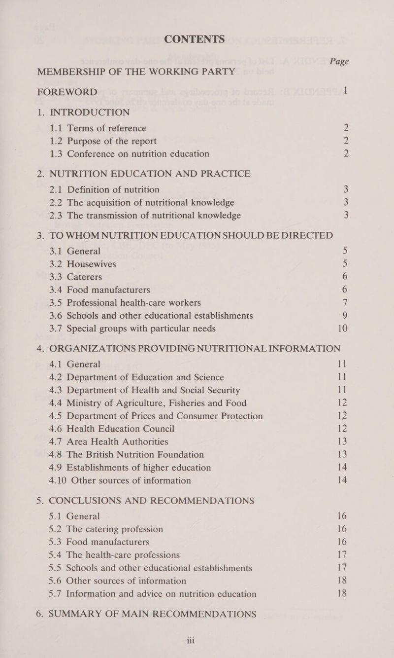 CONTENTS Page MEMBERSHIP OF THE WORKING PARTY FOREWORD l 1. INTRODUCTION 1.1 Terms of reference 2 1.2 Purpose of the report 2 1.3 Conference on nutrition education 2 2. NUTRITION EDUCATION AND PRACTICE 2.1 Definition of nutrition 3 2.2 The acquisition of nutritional knowledge 3 2.3 The transmission of nutritional knowledge 3 3. TOWHOM NUTRITION EDUCATION SHOULD BE DIRECTED 3.1 General 5 3.2 Housewives 3 3.3 Caterers 6 3.4 Food manufacturers 6 3.5 Professional health-care workers 7 3.6 Schools and other educational establishments 9 3.7 Special groups with particular needs 10 4. ORGANIZATIONS PROVIDING NUTRITIONAL INFORMATION 4.1 General 11 4.2 Department of Education and Science fe 4.3 Department of Health and Social Security 1] 4.4 Ministry of Agriculture, Fisheries and Food iZ 4.5 Department of Prices and Consumer Protection 12 4.6 Health Education Council 12 4.7 Area Health Authorities 13 4.8 The British Nutrition Foundation 13 4.9 Establishments of higher education 14 4.10 Other sources of information 14 5. CONCLUSIONS AND RECOMMENDATIONS 5.1 General 16 5.2 The catering profession 16 5.3 Food manufacturers 16 5.4 The health-care professions ey 5.5 Schools and other educational establishments 17 5.6 Other sources of information 18 5.7 Information and advice on nutrition education 18 6. SUMMARY OF MAIN RECOMMENDATIONS il