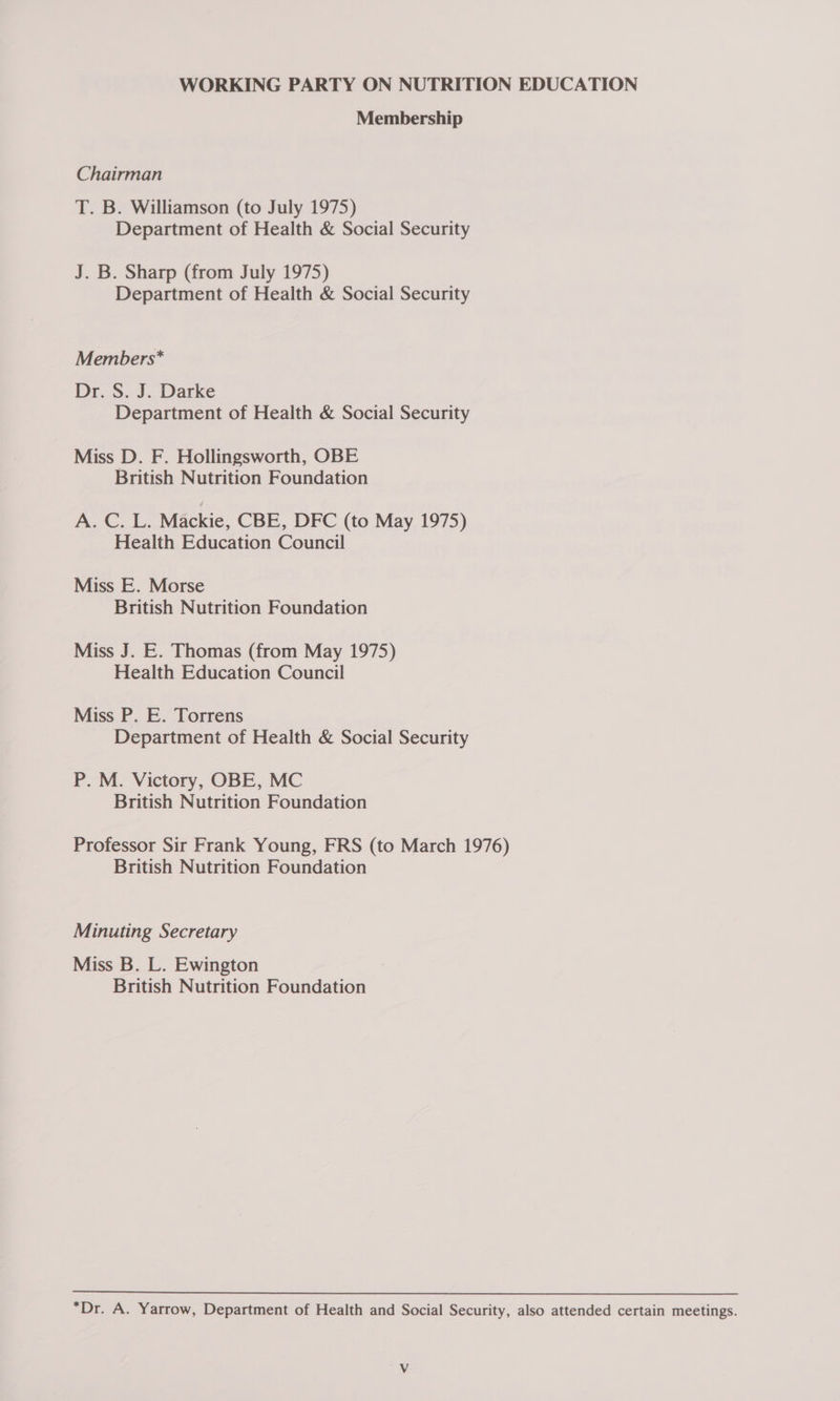 Membership Chairman T. B. Williamson (to July 1975) Department of Health &amp; Social Security J. B. Sharp (from July 1975) Department of Health &amp; Social Security Members* Dr. S. J. Darke Department of Health &amp; Social Security Miss D. F. Hollingsworth, OBE British Nutrition Foundation A. C. L. Mackie, CBE, DFC (to May 1975) Health Education Council Miss E. Morse British Nutrition Foundation Miss J. E. Thomas (from May 1975) Health Education Council Miss P. E. Torrens Department of Health &amp; Social Security P. M. Victory, OBE, MC British Nutrition Foundation Professor Sir Frank Young, FRS (to March 1976) British Nutrition Foundation Minuting Secretary Miss B. L. Ewington British Nutrition Foundation “Dr. A. Yarrow, Department of Health and Social Security, also attended certain meetings.