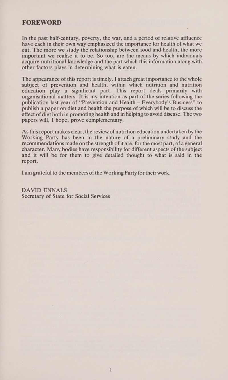 FOREWORD In the past half-century, poverty, the war, and a period of relative affluence have each in their own way emphasized the importance for health of what we eat. The more we study the relationship between food and health, the more important we realise it to be. So too, are the means by which individuals acquire nutritional knowledge and the part which this information along with other factors plays in determining what is eaten. The appearance of this report is timely. I attach great importance to the whole subject of prevention and health, within which nutrition and nutrition education play a significant part. This report deals primarily with organisational matters. It is my intention as part of the series following the publication last year of “Prevention and Health — Everybody’s Business” to publish a paper on diet and health the purpose of which will be to discuss the effect of diet both in promoting health and in helping to avoid disease. The two papers will, I hope, prove complementary. As this report makes clear, the review of nutrition education undertaken by the Working Party has been in the nature of a preliminary study and the recommendations made on the strength of it are, for the most part, of a general character. Many bodies have responsibility for different aspects of the subject and it will be for them to give detailed thought to what is said in the report. I am grateful to the members of the Working Party for their work. DAVID ENNALS Secretary of State for Social Services