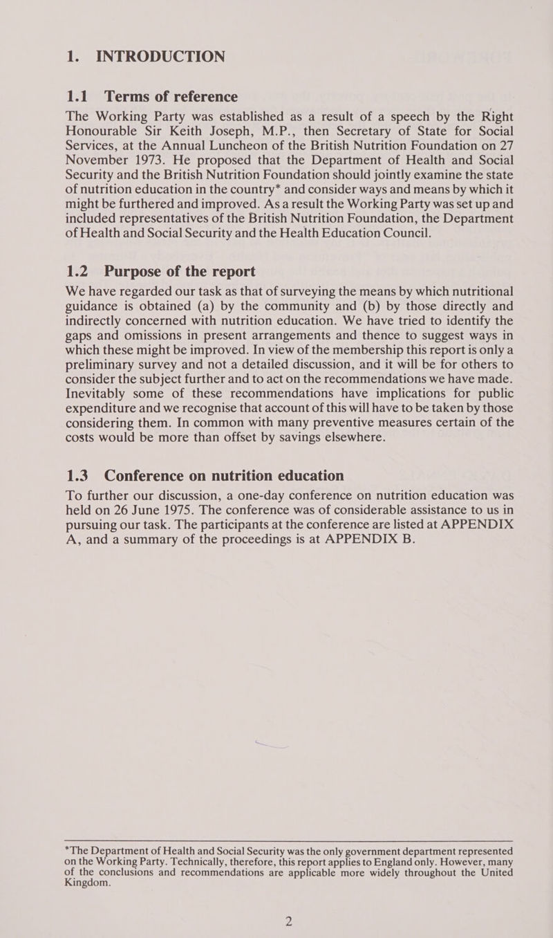 1.1 Terms of reference The Working Party was established as a result of a speech by the Right Honourable Sir Keith Joseph, M.P., then Secretary of State for Social Services, at the Annual Luncheon of the British Nutrition Foundation on 27 November 1973. He proposed that the Department of Health and Social Security and the British Nutrition Foundation should jointly examine the state of nutrition education in the country* and consider ways and means by which it might be furthered and improved. Asa result the Working Party was set up and included representatives of the British Nutrition Foundation, the Department of Health and Social Security and the Health Education Council. 1.2 Purpose of the report We have regarded our task as that of surveying the means by which nutritional guidance is obtained (a) by the community and (b) by those directly and indirectly concerned with nutrition education. We have tried to identify the gaps and omissions in present arrangements and thence to suggest ways in which these might be improved. In view of the membership this report is only a preliminary survey and not a detailed discussion, and it will be for others to consider the subject further and to act on the recommendations we have made. Inevitably some of these recommendations have implications for public expenditure and we recognise that account of this will have to be taken by those considering them. In common with many preventive measures certain of the costs would be more than offset by savings elsewhere. 1.3 Conference on nutrition education To further our discussion, a one-day conference on nutrition education was held on 26 June 1975. The conference was of considerable assistance to us in pursuing our task. The participants at the conference are listed at APPENDIX A, and a summary of the proceedings is at APPENDIX B. *The Department of Health and Social Security was the only government department represented on the Working Party. Technically, therefore, this report applies to England only. However, many vA ne conclusions and recommendations are applicable more widely throughout the United ingdom.
