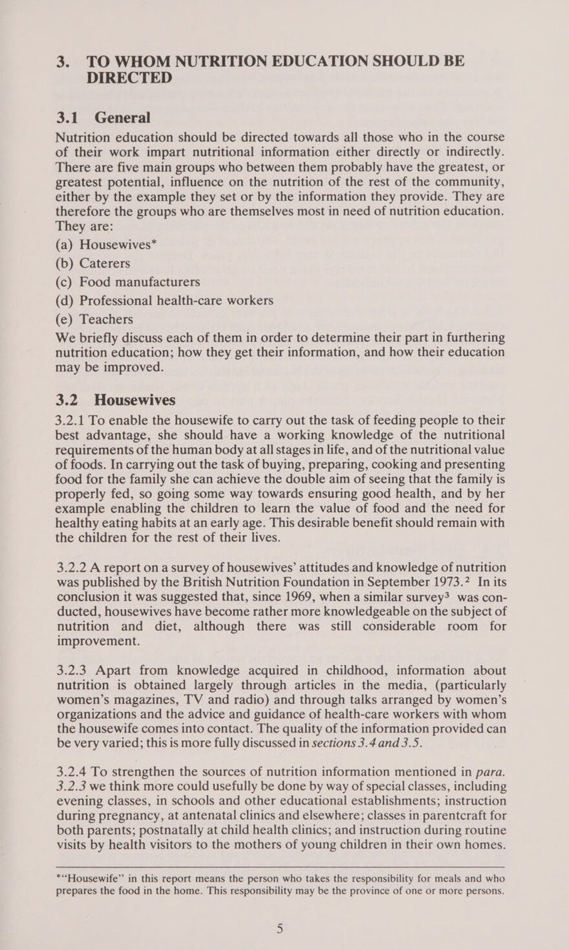 DIRECTED 3.1 General Nutrition education should be directed towards all those who in the course of their work impart nutritional information either directly or indirectly. There are five main groups who between them probably have the greatest, or greatest potential, influence on the nutrition of the rest of the community, either by the example they set or by the information they provide. They are therefore the groups who are themselves most in need of nutrition education. They are: (a) Housewives* (b) Caterers (c) Food manufacturers (d) Professional health-care workers (e) Teachers We briefly discuss each of them in order to determine their part in furthering nutrition education; how they get their information, and how their education may be improved. 3.2 Housewives 3.2.1 To enable the housewife to carry out the task of feeding people to their best advantage, she should have a working knowledge of the nutritional requirements of the human body at all stages in life, and of the nutritional value of foods. In carrying out the task of buying, preparing, cooking and presenting food for the family she can achieve the double aim of seeing that the family is properly fed, so going some way towards ensuring good health, and by her example enabling the children to learn the value of food and the need for healthy eating habits at an early age. This desirable benefit should remain with the children for the rest of their lives. 3.2.2 A report on a survey of housewives’ attitudes and knowledge of nutrition was published by the British Nutrition Foundation in September 1973.7 In its conclusion it was suggested that, since 1969, when a similar survey? was con- ducted, housewives have become rather more knowledgeable on the subject of nutrition and diet, although there was still considerable room for improvement. 3.2.3 Apart from knowledge acquired in childhood, information about nutrition is obtained largely through articles in the media, (particularly women’s magazines, TV and radio) and through talks arranged by women’s organizations and the advice and guidance of health-care workers with whom the housewife comes into contact. The quality of the information provided can be very varied; this is more fully discussed in sections 3.4 and 3.5. | 3.2.4 To strengthen the sources of nutrition information mentioned in para. 3.2.3 we think more could usefully be done by way of special classes, including evening classes, in schools and other educational establishments; instruction during pregnancy, at antenatal clinics and elsewhere; classes in parentcraft for both parents; postnatally at child health clinics; and instruction during routine visits by health visitors to the mothers of young children in their own homes. **“Housewife”’ in this report means the person who takes the responsibility for meals and who prepares the food in the home. This responsibility may be the province of one or more persons.