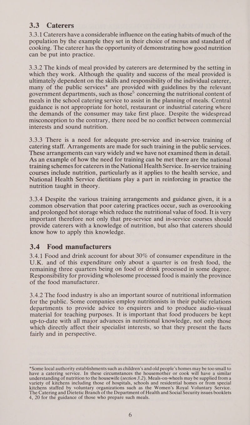 3.3.1 Caterers have a considerable influence on the eating habits of much of the population by the example they set in their choice of menus and standard of cooking. The caterer has the opportunity of demonstrating how good nutrition can be put into practice. 3.3.2 The kinds of meal provided by caterers are determined by the setting in which they work. Although the quality and success of the meal provided is ultimately dependent on the skills and responsibility of the individual caterer, many of the public services* are provided with guidelines by the relevant government departments, such as those” concerning the nutritional content of meals in the school catering service to assist in the planning of meals. Central guidance is not appropriate for hotel, restaurant or industrial catering where the demands of the consumer may take first place. Despite the widespread misconception to the contrary, there need be no conflict between commercial interests and sound nutrition. 3.3.3 There is a need for adequate pre-service and in-service training of catering staff. Arrangements are made for such training in the public services. These arrangements can vary widely and we have not examined them in detail. As an example of how the need for training can be met there are the national training schemes for caterers in the National Health Service. In-service training courses include nutrition, particularly as it applies to the health service, and National Health Service dietitians play a part in reinforcing in practice the nutrition taught in theory. 3.3.4 Despite the various training arrangements and guidance given, it is a common observation that poor catering practices occur, such as overcooking and prolonged hot storage which reduce the nutritional value of food. It is very important therefore not only that pre-service and in-service courses should provide caterers with a knowledge of nutrition, but also that caterers should know how to apply this knowledge. 3.4 Food manufacturers 3.4.1 Food and drink account for about 30% of consumer expenditure in the U.K. and of this expenditure only about a quarter is on fresh food, the remaining three quarters being on food or drink processed in some degree. Responsibility for providing wholesome processed food is mainly the province of the food manufacturer. 3.4.2 The food industry is also an important source of nutritional information for the public. Some companies employ nutritionists in their public relations departments to provide advice to enquirers and to produce audio-visual material for teaching purposes. It is important that food producers be kept up-to-date with all major advances in nutritional knowledge, not only those which directly affect their specialist interests, so that they present the facts fairly and in perspective. *Some local authority establishments such as children’s and old people’s homes may be too small to have a catering service. In these circumstances the housemother or cook will have a similar understanding of nutrition to the housewife (section 3.2). Meals-on-wheels may be supplied from a variety of kitchens including those of hospitals, schools and residential homes or from special kitchens staffed by voluntary organizations such as the Women’s Royal Voluntary Service. The Catering and Dietetic Branch of the Department of Health and Social Security issues booklets 4, 20 for the guidance of those who prepare such meals.