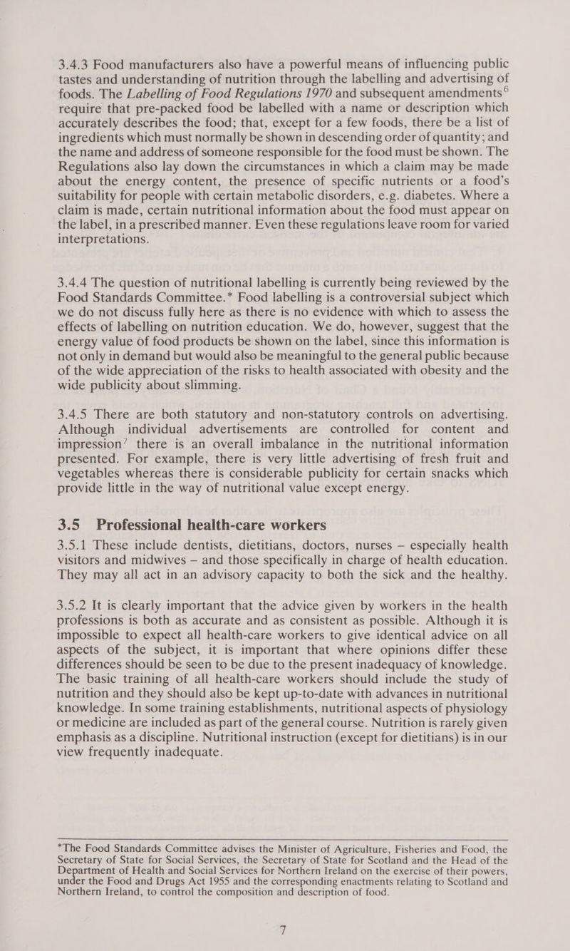 3.4.3 Food manufacturers also have a powerful means of influencing public tastes and understanding of nutrition through the labelling and advertising of foods. The Labelling of Food Regulations 1970 and subsequent amendments ® require that pre-packed food be labelled with a name or description which accurately describes the food; that, except for a few foods, there be a list of ingredients which must normally be shown in descending order of quantity; and the name and address of someone responsible for the food must be shown. The Regulations also lay down the circumstances in which a claim may be made about the energy content, the presence of specific nutrients or a food’s suitability for people with certain metabolic disorders, e.g. diabetes. Where a claim is made, certain nutritional information about the food must appear on the label, in a prescribed manner. Even these regulations leave room for varied interpretations. 3.4.4 The question of nutritional labelling is currently being reviewed by the Food Standards Committee.* Food labelling is a controversial subject which we do not discuss fully here as there is no evidence with which to assess the effects of labelling on nutrition education. We do, however, suggest that the energy value of food products be shown on the label, since this information is not only in demand but would also be meaningful to the general public because of the wide appreciation of the risks to health associated with obesity and the wide publicity about slimming. 3.4.5 There are both statutory and non-statutory controls on advertising. Although individual advertisements are controlled for content and impression’ there is an overall imbalance in the nutritional information presented. For example, there is very little advertising of fresh fruit and vegetables whereas there is considerable publicity for certain snacks which provide little in the way of nutritional value except energy. 3.5 Professional health-care workers 3.5.1 These include dentists, dietitians, doctors, nurses — especially health visitors and midwives — and those specifically in charge of health education. They may all act in an advisory capacity to both the sick and the healthy. 3.5.2 It is clearly important that the advice given by workers in the health professions is both as accurate and as consistent as possible. Although it is impossible to expect all health-care workers to give identical advice on all aspects of the subject, it is important that where opinions differ these differences should be seen to be due to the present inadequacy of knowledge. The basic training of all health-care workers should include the study of nutrition and they should also be kept up-to-date with advances in nutritional knowledge. In some training establishments, nutritional aspects of physiology or medicine are included as part of the general course. Nutrition is rarely given emphasis as a discipline. Nutritional instruction (except for dietitians) is in our view frequently inadequate. *The Food Standards Committee advises the Minister of Agriculture, Fisheries and Food, the Secretary of State for Social Services, the Secretary of State for Scotland and the Head of the Department of Health and Social Services for Northern Ireland on the exercise of their powers, under the Food and Drugs Act 1955 and the corresponding enactments relating to Scotland and Northern Ireland, to control the composition and description of food.