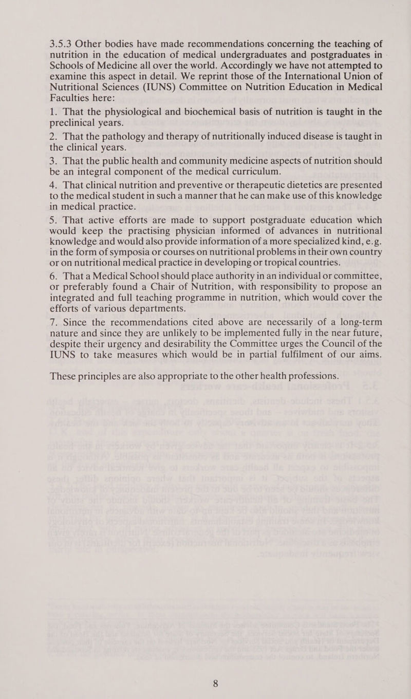 3.5.3 Other bodies have made recommendations concerning the teaching of nutrition in the education of medical undergraduates and postgraduates in | Schools of Medicine all over the world. Accordingly we have not attempted to examine this aspect in detail. We reprint those of the International Union of Nutritional Sciences (IUNS) Committee on Nutrition Education in Medical Faculties here: 1. That the physiological and biochemical basis of nutrition is taught in the preclinical years. 2. That the pathology and therapy of nutritionally induced disease is taught in the clinical years. 3. That the public health and community medicine aspects of nutrition should be an integral component of the medical curriculum. 4. That clinical nutrition and preventive or therapeutic dietetics are presented to the medical student in such a manner that he can make use of this knowledge in medical practice. 5. That active efforts are made to support postgraduate education which would keep the practising physician informed of advances in nutritional knowledge and would also provide information of a more specialized kind, e.g. in the form of symposia or courses on nutritional problems in their own country or on nutritional medical practice in developing or tropical countries. 6. That a Medical School should place authority in an individual or committee, or preferably found a Chair of Nutrition, with responsibility to propose an integrated and full teaching programme in nutrition, which would cover the efforts of various departments. 7. Since the recommendations cited above are necessarily of a long-term nature and since they are unlikely to be implemented fully in the near future, despite their urgency and desirability the Committee urges the Council of the IUNS to take measures which would be in partial fulfilment of our aims. These principles are also appropriate to the other health professions.