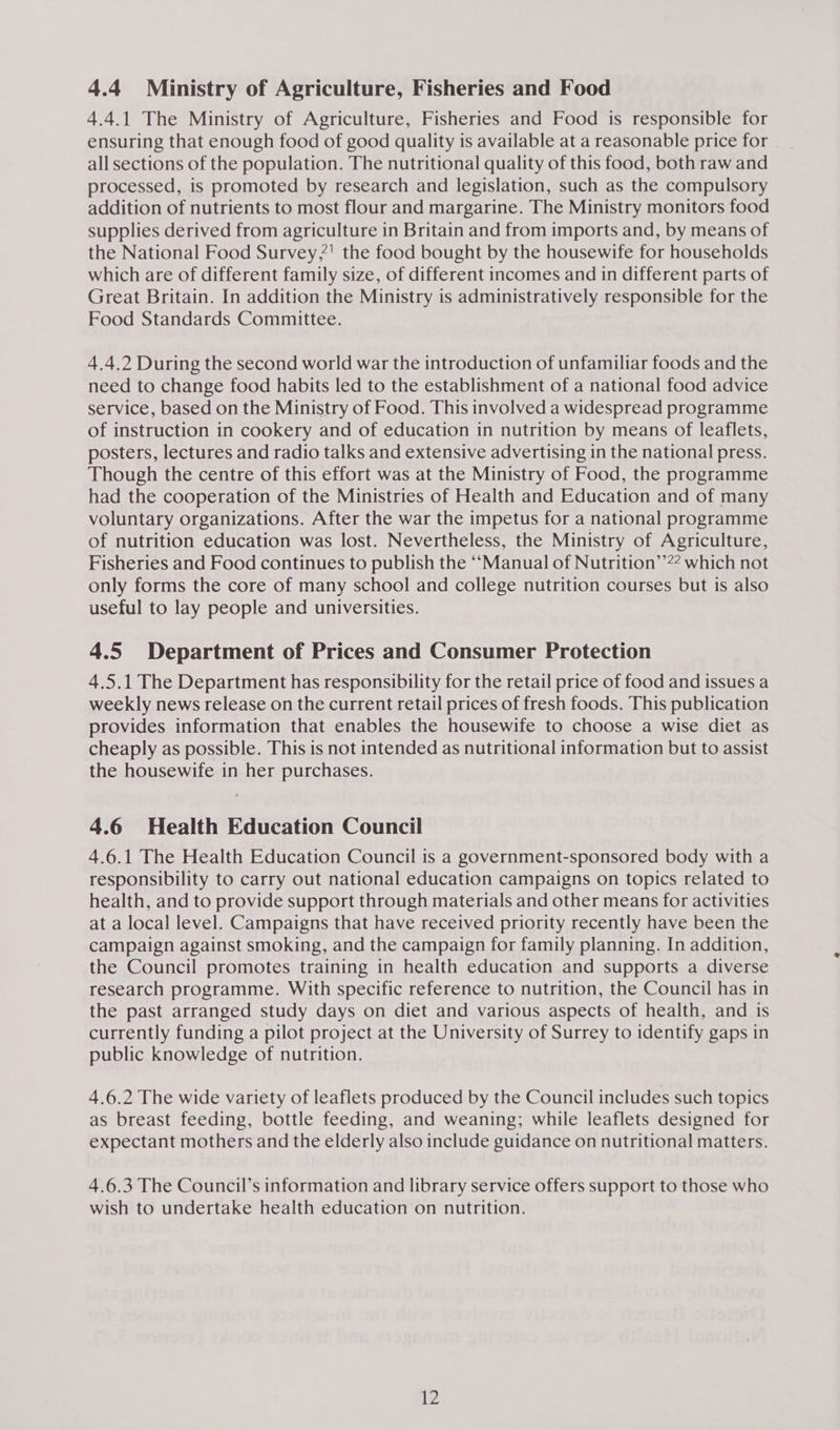 4.4 Ministry of Agriculture, Fisheries and Food 4.4.1 The Ministry of Agriculture, Fisheries and Food is responsible for ensuring that enough food of good quality is available at a reasonable price for all sections of the population. The nutritional quality of this food, both raw and processed, is promoted by research and legislation, such as the compulsory addition of nutrients to most flour and margarine. The Ministry monitors food supplies derived from agriculture in Britain and from imports and, by means of the National Food Survey,?' the food bought by the housewife for households which are of different family size, of different incomes and in different parts of Great Britain. In addition the Ministry is administratively responsible for the Food Standards Committee. 4.4.2 During the second world war the introduction of unfamiliar foods and the need to change food habits led to the establishment of a national food advice service, based on the Ministry of Food. This involved a widespread programme of instruction in cookery and of education in nutrition by means of leaflets, posters, lectures and radio talks and extensive advertising in the national press. Though the centre of this effort was at the Ministry of Food, the programme had the cooperation of the Ministries of Health and Education and of many voluntary organizations. After the war the impetus for a national programme of nutrition education was lost. Nevertheless, the Ministry of Agriculture, Fisheries and Food continues to publish the ‘“Manual of Nutrition’’?? which not only forms the core of many school and college nutrition courses but is also useful to lay people and universities. 4.5 Department of Prices and Consumer Protection 4.5.1 The Department has responsibility for the retail price of food and issues a weekly news release on the current retail prices of fresh foods. This publication provides information that enables the housewife to choose a wise diet as cheaply as possible. This is not intended as nutritional information but to assist the housewife in her purchases. 4.6 Health Education Council 4.6.1 The Health Education Council is a government-sponsored body with a responsibility to carry out national education campaigns on topics related to health, and to provide support through materials and other means for activities at a local level. Campaigns that have received priority recently have been the campaign against smoking, and the campaign for family planning. In addition, the Council promotes training in health education and supports a diverse research programme. With specific reference to nutrition, the Council has in the past arranged study days on diet and various aspects of health, and is currently funding a pilot project at the University of Surrey to identify gaps in public knowledge of nutrition. 4.6.2 The wide variety of leaflets produced by the Council includes such topics as breast feeding, bottle feeding, and weaning; while leaflets designed for expectant mothers and the elderly also include guidance on nutritional matters. 4.6.3 The Council’s information and library service offers support to those who wish to undertake health education on nutrition. 2