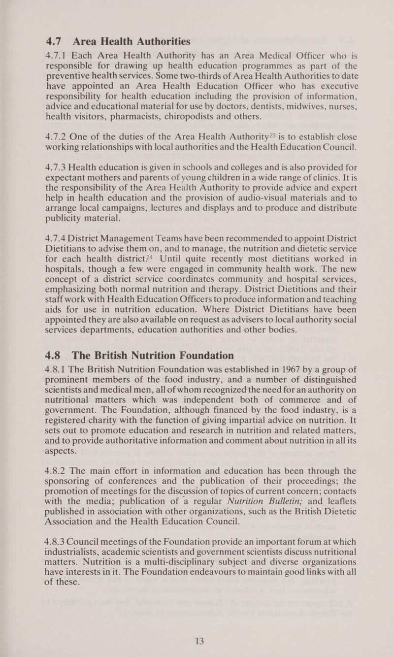 4.7 Area Health Authorities 4.7.1 Each Area Health Authority has an Area Medical Officer who is responsible for drawing up health education programmes as part of the preventive health services. Some two-thirds of Area Health Authorities to date have appointed an Area Health Education Officer who has executive responsibility for health education including the provision of information, advice and educational material for use by doctors, dentists, midwives, nurses, health visitors, pharmacists, chiropodists and others. 4.7.2 One of the duties of the Area Health Authority”: is to establish close working relationships with local authorities and the Health Education Council. 4.7.3 Health education is given in schools and colleges and is also provided for expectant mothers and parents of young children in a wide range of clinics. It is the responsibility of the Area Health Authority to provide advice and expert help in health education and the provision of audio-visual materials and to arrange local campaigns, lectures and displays and to produce and distribute publicity material. 4.7.4 District Management Teams have been recommended to appoint District Dietitians to advise them on, and to manage, the nutrition and dietetic service for each health district2* Until quite recently most dietitians worked in hospitals, though a few were engaged in community health work. The new concept of a district service coordinates community and hospital services, emphasizing both normal nutrition and therapy. District Dietitions and their staff work with Health Education Officers to produce information and teaching aids for use in nutrition education. Where District Dietitians have been appointed they are also available on request as advisers to local authority social services departments, education authorities and other bodies. 4.8 The British Nutrition Foundation 4.8.1 The British Nutrition Foundation was established in 1967 by a group of prominent members of the food industry, and a number of distinguished scientists and medical men, all of whom recognized the need for an authority on nutritional matters which was independent both of commerce and of government. The Foundation, although financed by the food industry, is a registered charity with the function of giving impartial advice on nutrition. It sets out to promote education and research in nutrition and related matters, and to provide authoritative information and comment about nutrition in all its aspects. 4.8.2 The main effort in information and education has been through the sponsoring of conferences and the publication of their proceedings; the promotion of meetings for the discussion of topics of current concern; contacts with the media; publication of a regular Nutrition Bulletin; and leaflets published in association with other organizations, such as the British Dietetic Association and the Health Education Council. 4.8.3 Council meetings of the Foundation provide an important forum at which industrialists, academic scientists and government scientists discuss nutritional matters. Nutrition is a multi-disciplinary subject and diverse organizations have interests in it. The Foundation endeavours to maintain good links with all of these. i
