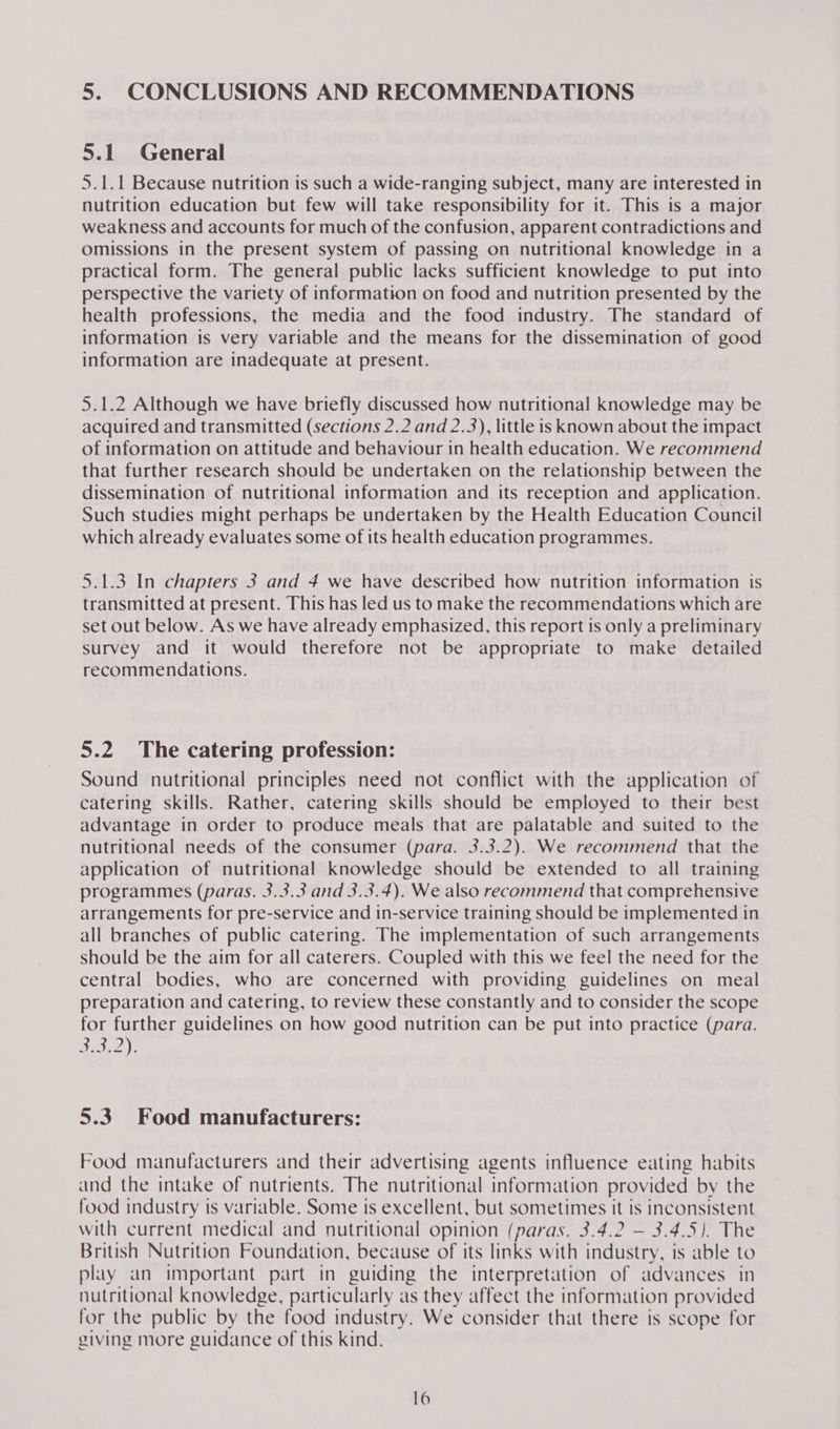 5. CONCLUSIONS AND RECOMMENDATIONS 5.1 General 5.1.1 Because nutrition is such a wide-ranging subject, many are interested in nutrition education but few will take responsibility for it. This is a major weakness and accounts for much of the confusion, apparent contradictions and omissions in the present system of passing on nutritional knowledge in a practical form. The general public lacks sufficient knowledge to put into perspective the variety of information on food and nutrition presented by the health professions, the media and the food industry. The standard of information is very variable and the means for the dissemination of good information are inadequate at present. 5.1.2 Although we have briefly discussed how nutritional knowledge may be acquired and transmitted (sections 2.2 and 2.3), little is known about the impact of information on attitude and behaviour in health education. We recommend that further research should be undertaken on the relationship between the dissemination of nutritional information and its reception and application. Such studies might perhaps be undertaken by the Health Education Council which already evaluates some of its health education programmes. 5.1.3 In chapters 3 and 4 we have described how nutrition information is transmitted at present. This has led us to make the recommendations which are set out below. As we have already emphasized, this report is only a preliminary survey and it would therefore not be appropriate to make detailed recommendations. 5.2 The catering profession: Sound nutritional principles need not conflict with the application of catering skills. Rather, catering skills should be employed to their best advantage in order to produce meals that are palatable and suited to the nutritional needs of the consumer (para. 3.3.2). We recommend that the application of nutritional knowledge should be extended to all training programmes (paras. 3.3.3 and 3.3.4). We also recommend that comprehensive arrangements for pre-service and in-service training should be implemented in all branches of public catering. The implementation of such arrangements should be the aim for all caterers. Coupled with this we feel the need for the central bodies, who are concerned with providing guidelines on meal preparation and catering, to review these constantly and to consider the scope for further guidelines on how good nutrition can be put into practice (para. Bri): 5.3 Food manufacturers: Food manufacturers and their advertising agents influence eating habits and the intake of nutrients. The nutritional information provided by the food industry is variable. Some is excellent, but sometimes it is inconsistent with current medical and nutritional opinion (paras. 3.4.2 — 3.4.5). The British Nutrition Foundation, because of its links with industry, is able to play an important part in guiding the interpretation of advances in nutritional knowledge, particularly as they affect the information provided for the public by the food industry. We consider that there is scope for giving more guidance of this kind.