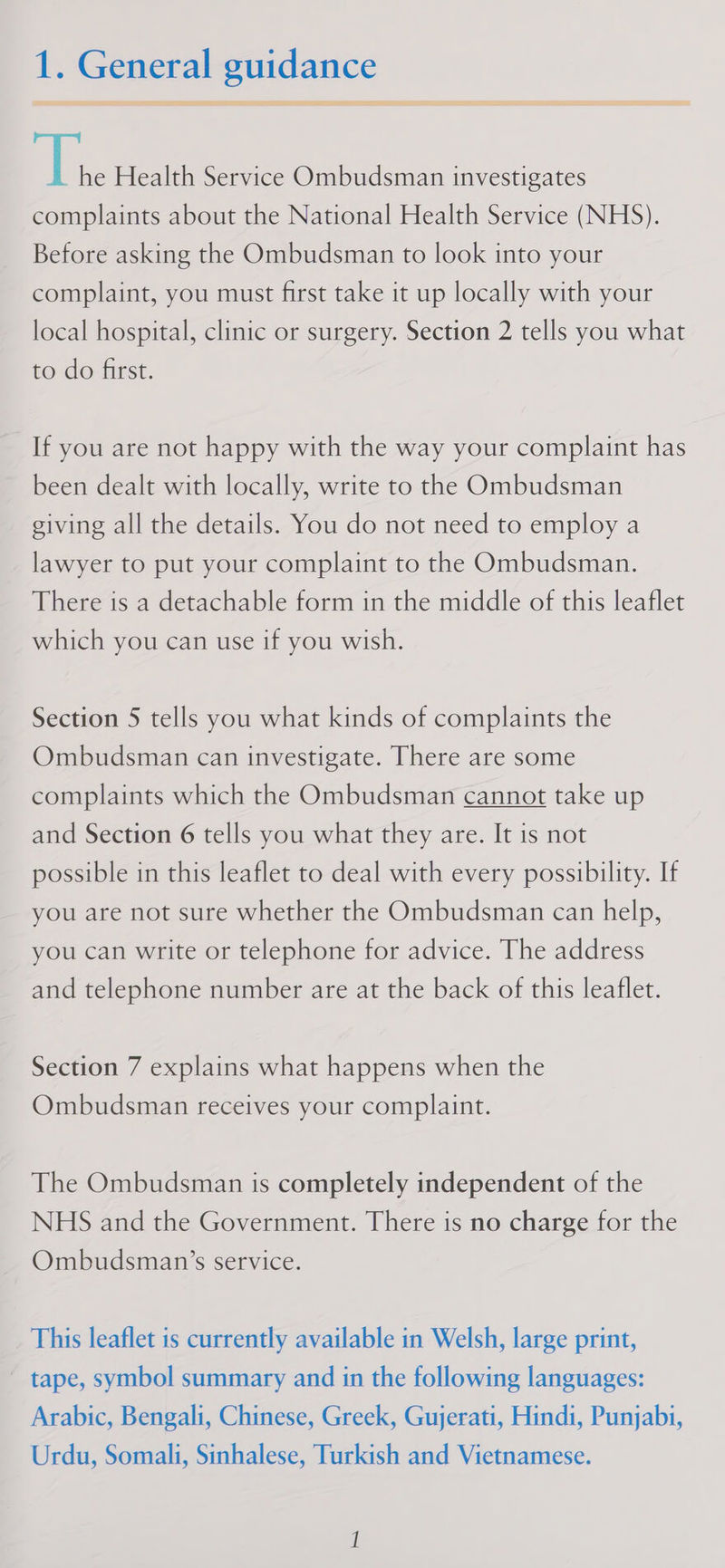 is Health Service Ombudsman investigates complaints about the National Health Service (NHS). Before asking the Ombudsman to look into your complaint, you must first take it up locally with your local hospital, clinic or surgery. Section 2 tells you what to do first. If you are not happy with the way your complaint has been dealt with locally, write to the Ombudsman giving all the details. You do not need to employ a lawyer to put your complaint to the Ombudsman. There is a detachable form in the middle of this leaflet which you can use if you wish. Section 5 tells you what kinds of complaints the Ombudsman can investigate. There are some complaints which the Ombudsman cannot take up and Section 6 tells you what they are. It is not possible in this leaflet to deal with every possibility. If you are not sure whether the Ombudsman can help, you can write or telephone for advice. The address and telephone number are at the back of this leaflet. Section 7 explains what happens when the Ombudsman receives your complaint. The Ombudsman is completely independent of the NHS and the Government. There is no charge for the Ombudsman’s service. This leaflet is currently available in Welsh, large print, tape, symbol summary and in the following languages: Arabic, Bengali, Chinese, Greek, Gujerati, Hindi, Punjabi, Urdu, Somali, Sinhalese, Turkish and Vietnamese.