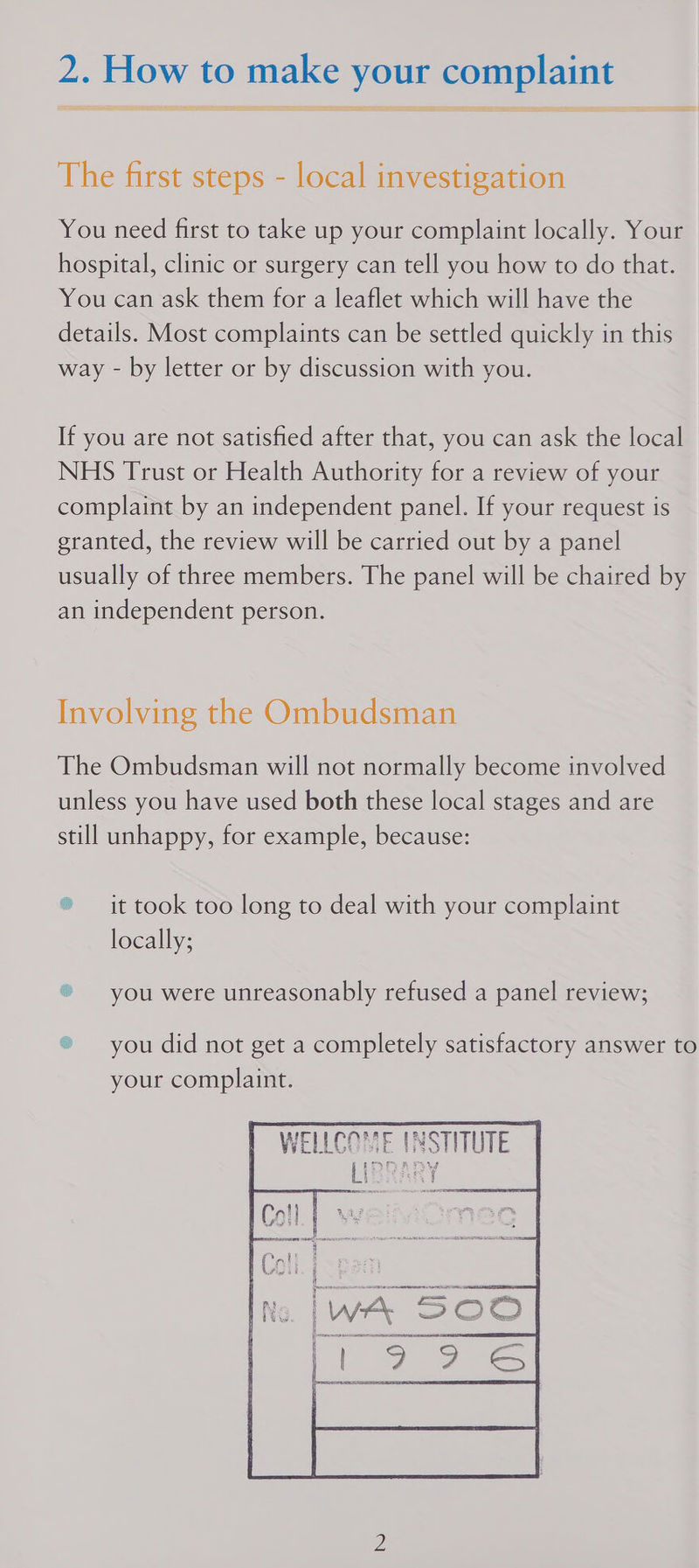 CO ee sa ea NT ae ‘LTTE The first steps - local investigation You need first to take up your complaint locally. Your hospital, clinic or surgery can tell you how to do that. You can ask them for a leaflet which will have the details. Most complaints can be settled quickly in this way - by letter or by discussion with you. If you are not satisfied after that, you can ask the local NHS Trust or Health Authority for a review of your complaint by an independent panel. If your request is granted, the review will be carried out by a panel usually of three members. The panel will be chaired by an independent person. Involving the Ombudsman The Ombudsman will not normally become involved unless you have used both these local stages and are still unhappy, for example, because: ® it took too long to deal with your complaint locally; ® you were unreasonably refused a panel review; ® you did not get a completely satisfactory answer to your complaint.     WELLCOME (NSTITUTE