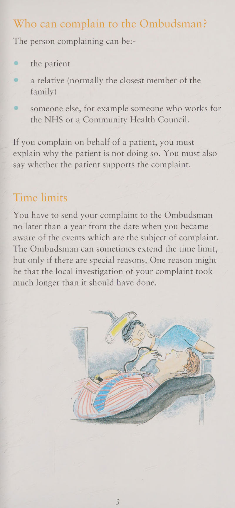 Who can complain to the Ombudsman? The person complaining can be:- ® the patient ® arelative (normally the closest member of the family) ® someone else, for example someone who works for the NHS or a Community Health Council. If you complain on behalf of a patient, you must explain why the patient is not doing so. You must also say whether the patient supports the complaint. Time limits You have to send your complaint to the Ombudsman no later than a year from the date when you became aware of the events which are the subject of complaint. The Ombudsman can sometimes extend the time limit, but only if there are special reasons. One reason might be that the local investigation of your complaint took much longer than it should have done. 