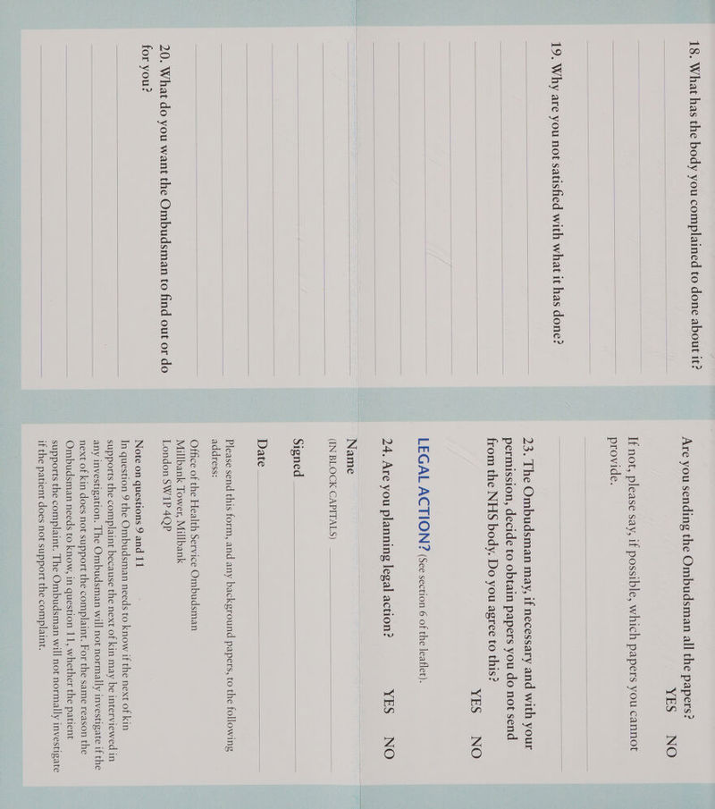 18. What has the body you complained to done about it?      19, Why are you not satisfied with what it has done?               20. What do you want the Ombudsman to find out or do for you?     YES NO provide. YES NO Name (IN BLOCK CAPITALS) Signed Date : address: Millbank Tower, Millbank London SW1P 4QP Note on questions 9 and 11