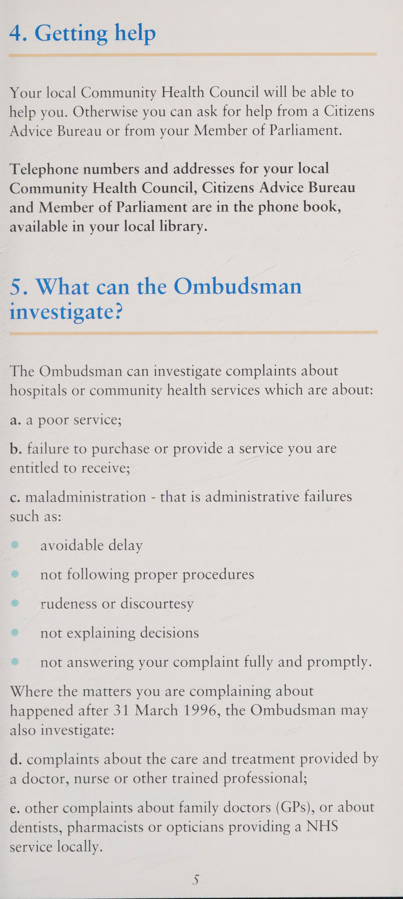 RIES STI  SE SIR PTS SSSR IRB | SETI SUSIE 22S SEEPS YHA ES SO IS DET AY MOS TE Your local Community Health Council will be able to help you. Otherwise you can ask for help from a Citizens Advice Bureau or from your Member of Parliament. Telephone numbers and addresses for your local Community Health Council, Citizens Advice Bureau and Member of Parliament are in the phone book, available in your local library. 5. What can the Ombudsman investigate? REE ne « pT AGO GD = en Nm atte AAP EEE EG a UREN The Ombudsman can investigate complaints about hospitals or community health services which are about: a. a poor service; b. failure to purchase or provide a service you are entitled to receive; c. maladministration - that is administrative failures such as: ® avoidable delay ® not following proper procedures ® rudeness or discourtesy ® not explaining decisions © not answering your complaint fully and promptly. Where the matters you are complaining about happened after 31 March 1996, the Ombudsman may also investigate: d. complaints about the care and treatment provided by a doctor, nurse or other trained professional; e. other complaints about family doctors (GPs), or about dentists, pharmacists or opticians providing a NHS service locally.