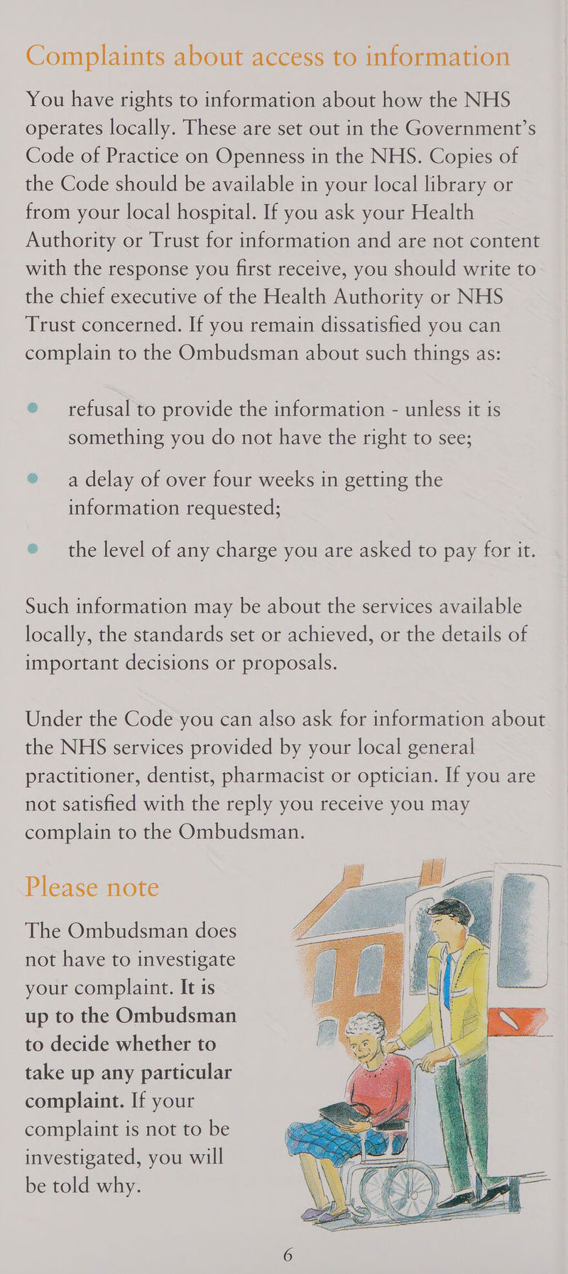 You have rights to information about how the NHS operates locally. These are set out in the Government’s Code of Practice on Openness in the NHS. Copies of the Code should be available in your local library or from your local hospital. If you ask your Health Authority or Trust for information and are not content with the response you first receive, you should write to the chief executive of the Health Authority or NHS Trust concerned. If you remain dissatisfied you can complain to the Ombudsman about such things as: ® — refusal to provide the information - unless it is something you do not have the right to see; ® a delay of over four weeks in getting the information requested; ® the level of any charge you are asked to pay for it. Such information may be about the services available locally, the standards set or achieved, or the details of important decisions or proposals. Under the Code you can also ask for information about the NHS services provided by your local general practitioner, dentist, pharmacist or optician. If you are not satisfied with the reply you receive you may complain to the Ombudsman. Please note The Ombudsman does not have to investigate your complaint. It is up to the Ombudsman to decide whether to take up any particular complaint. If your complaint is not to be investigated, you will be told why. 