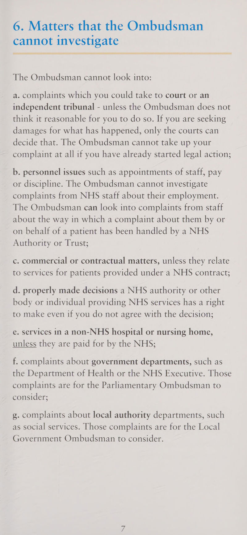 cannot investigate gE sate “ee re i ee SARS = ee = meme ETS The Ombudsman cannot look into: a. complaints which you could take to court or an independent tribunal - unless the Ombudsman does not think it reasonable for you to do so. If you are seeking damages for what has happened, only the courts can decide that. The Ombudsman cannot take up your complaint at all if you have already started legal action; b. personnel issues such as appointments of staff, pay or discipline. The Ombudsman cannot investigate complaints from NHS staff about their employment. The Ombudsman can look into complaints from staff about the way in which a complaint about them by or on behalf of a patient has been handled by a NHS Authority or Trust; c. commercial or contractual matters, unless they relate to services for patients provided under a NHS contract; d. properly made decisions a NHS authority or other body or individual providing NHS services has a right to make even if you do not agree with the decision; e. services in a non-NHS hospital or nursing home, unless they are paid for by the NHS; f. complaints about government departments, such as the Department of Health or the NHS Executive. Those complaints are for the Parliamentary Ombudsman to consider; g. complaints about local authority departments, such as social services. Those complaints are for the Local Government Ombudsman to consider.