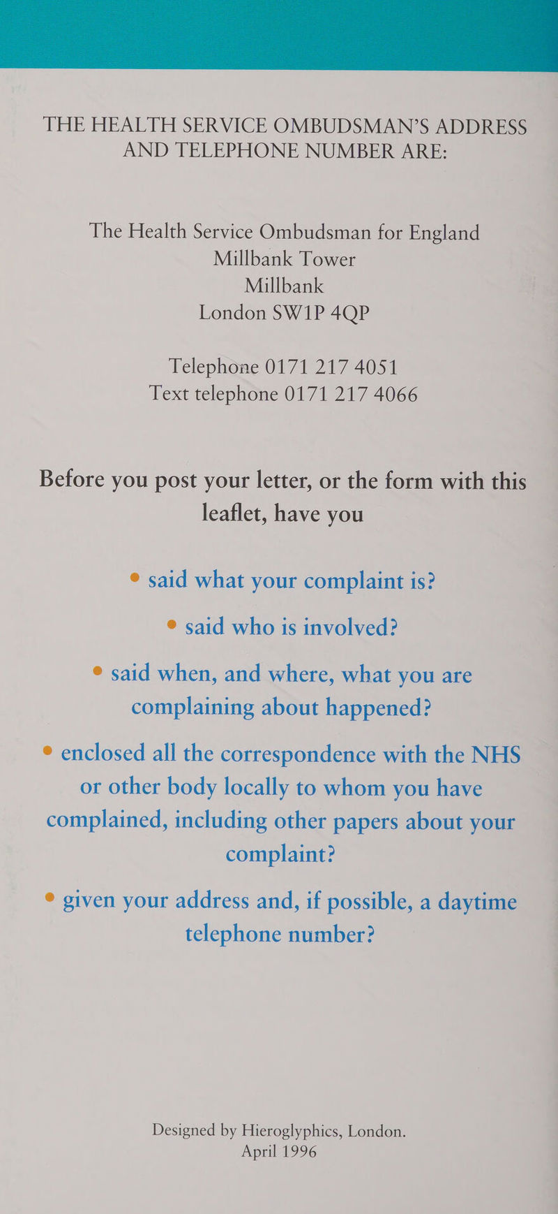 THE HEALTH SERVICE OMBUDSMAN’S ADDRESS AND TELEPHONE NUMBER ARE: The Health Service Ombudsman for England Millbank Tower Millbank London SW1P 4QP Telephone 0171 217 4051 Text telephone 0171 217 4066 Before you post your letter, or the form with this leaflet, have you © said what your complaint is? ® said who is involved? © said when, and where, what you are complaining about happened? ° enclosed all the correspondence with the NHS or other body locally to whom you have complained, including other papers about your complaint? ® given your address and, if possible, a daytime telephone number? Designed by Hieroglyphics, London. April 1996