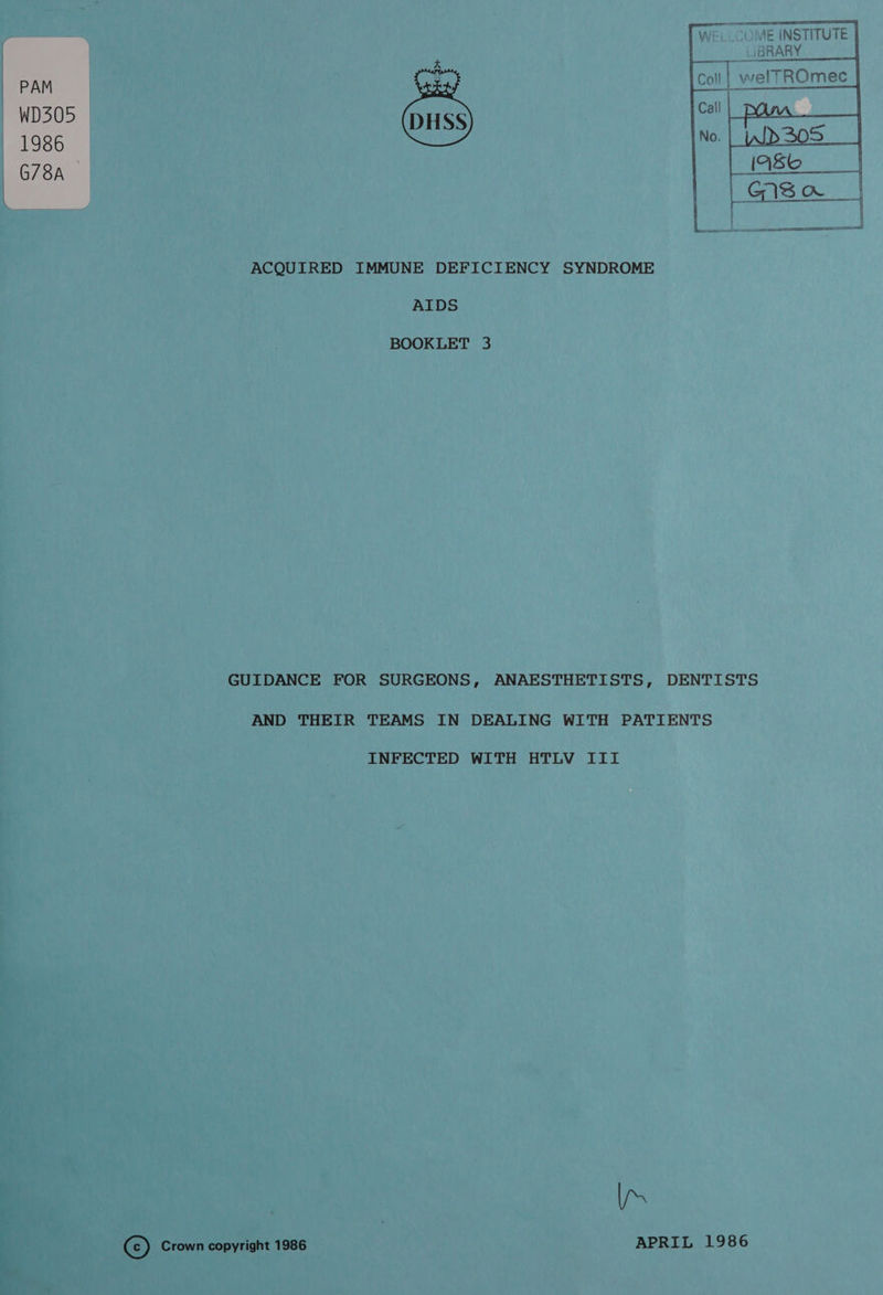  SE INSTITUTE |     iBRARY _ J pe 3 sae Coll ead ROmec WD405 Call 1986 No. G78A ACQUIRED IMMUNE DEFICIENCY SYNDROME AIDS BOOKLET 3 GUIDANCE FOR SURGEONS, ANAESTHETISTS, DENTISTS AND THEIR TEAMS IN DEALING WITH PATIENTS INFECTED WITH HTLV III Vas C) Crown copyright 1986 APRIL 1986