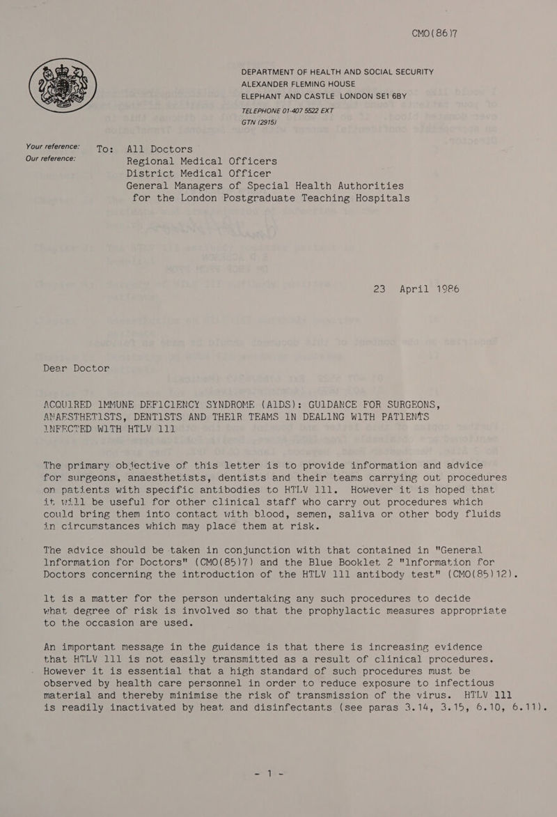 CMO ( 86 )7 DEPARTMENT OF HEALTH AND SOCIAL SECURITY ALEXANDER FLEMING HOUSE ELEPHANT AND CASTLE LONDON SE1 6BY TELEPHONE 01-407 5522 EXT GTN (2915)  Your reference: To: All Doctors Our reference: Regional Medical Officers District Medical Officer General Managers of Special Health Authorities for the London Postgraduate Teaching Hospitals 23 April 1986 Dear Doctor ACQUIRED IMMUNE DEFICIENCY SYNDROME (AIDS): GUIDANCE FOR SURGEONS, ANAFSTHETISTS, DENTISTS AND THEIR TEAMS 1N DEALING WITH PATIENTS INFRCTED WITH HTLV 111 The primary objective of this letter is to provide information and advice for surgeons, anaesthetists, dentists and their teams carrying out procedures on patients with specific antibodies to HTLV 111. However it is hoped that if, will be useful for other clinical staff who carry out procedures which could bring them into contact with blood, semen, saliva or other body fluids in circumstances which may place them at risk. Tne advice should be taken in conjunction with that contained in General Information for Doctors (CMO(85)7) and the Blue Booklet 2 Information for Doctors concerning the introduction of the HTLV 111 antibody test (CMO(85)12). It is a matter for the person undertaking any such procedures to decide what degree of risk is involved so that the prophylactic measures appropriate to the occasion are used. An important message in the guidance is that there is increasing evidence that HTLV 111 is not easily transmitted as a result of clinical procedures. However it is essential that a high standard of such procedures must be observed by health care personnel in order to reduce exposure to infectious material and thereby minimise the risk of transmission of the virus. HTLV Ill is readily inactivated by heat and disinfectants (see paras 3.14, 3.15, 6.10, 6.11).