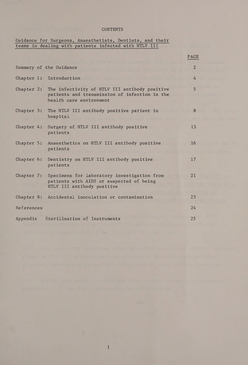 CONTENTS teams in dealing with patients infected with HTLV III Summary of the Guidance Chapter 1: Introduction Chapter 2: The infectivity of HTLV III antibody positive patients and transmission of infection in the health care environment Chapter 3: The HTLV III antibody positive patient in hospital Chapter 4: Surgery of HTLV III antibody positive patients Chapter 5: Anaesthetics on HTLV III antibody positive patients Chapter 6: Dentistry on HTLV III antibody positive patients Chapter 7: Specimens for laboratory investigation from patients with AIDS or suspected of being HTLV III antibody positive Chapter 8: Accidental inoculation or contamination References Appendix Sterilisation of Instruments PAGE 13 16 17 21 yas) 24 25
