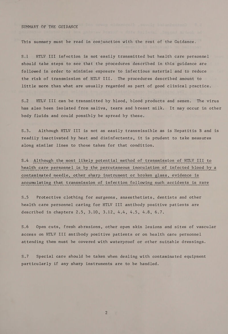 SUMMARY OF THE GUIDANCE This summary must be read in conjunction with the rest of the Guidance. Sal HTLV III infection is not easily transmitted but health care personnel should take steps to see that the procedures described in this guidance are followed in order to minimise exposure to infectious material and to reduce the risk of transmission of HTLV III. The procedures described amount to little more than what are usually regarded as part of good clinical practice. Dae HTLV IIL can be transmitted by blood, blood products and semen. The virus has also been isolated from saliva, tears and breast milk. It may occur in other body fluids and could possibly be spread by these. See Although HTLV III is not as easily transmissible as is Hepatitis B and is readily inactivated by heat and disinfectants, it is prudent to take measures along similar lines to those taken for that condition. S.4 Although the most likely potential method of transmission of HTLV III to health care personnel is by the percutaneous inoculation of infected blood by a contaminated needle, other sharp instrument or broken glass, evidence is accumulating that transmission of infection following such accidents is rare Seo Protective clothing for surgeons, anaesthetists, dentists and other health care personnel caring for HTLV III antibody positive patients are PescriDedwingchaplerSar ees. Lose 2 ead, Ge eo, Oe d « Se) Open cuts, fresh abrasions, other open skin lesions and sites of vascular access on HTLV III antibody positive patients or on health care personnel attending them must be covered with waterproof or other suitable dressings. ey Special care should be taken when dealing with contaminated equipment particularly if any sharp instruments are to be handled.