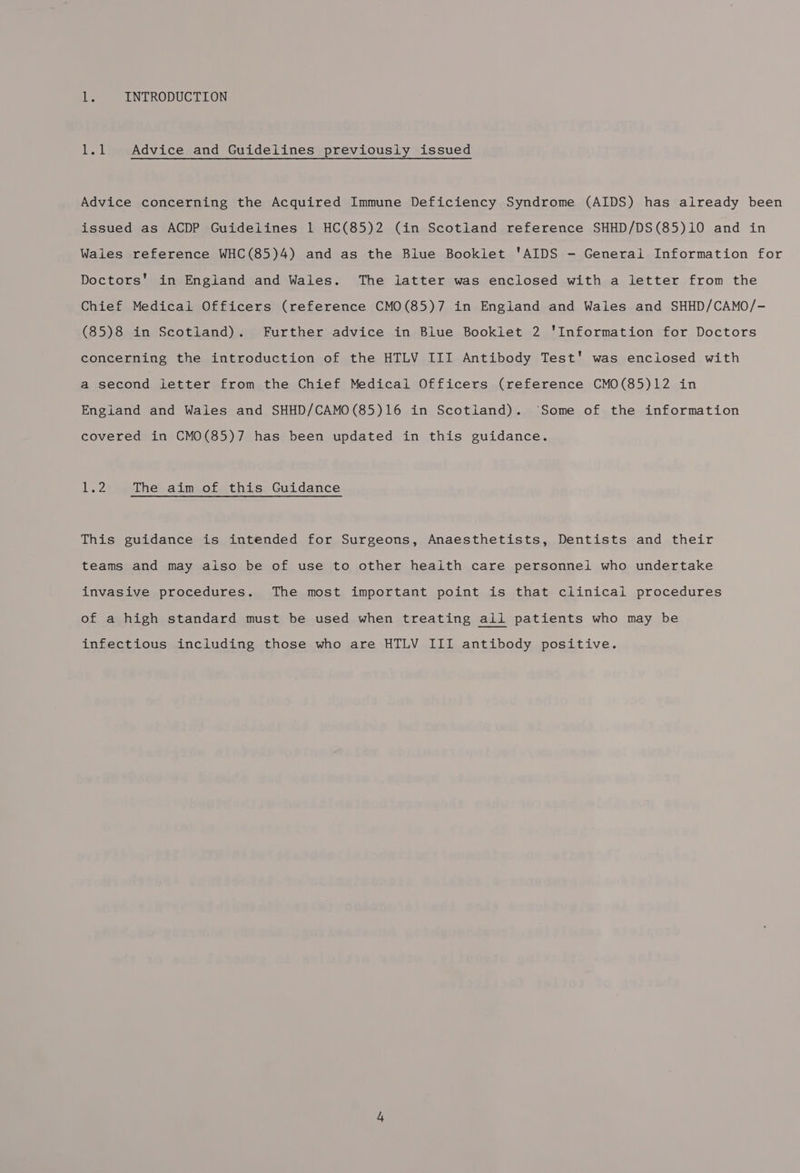 Ls INTRODUCTION 1.1 Advice and Guidelines previously issued Advice concerning the Acquired Immune Deficiency Syndrome (AIDS) has already been issued as ACDP Guidelines 1 HC(85)2 (in Scotland reference SHHD/DS(85)10 and in Wales reference WHC(85)4) and as the Blue Booklet ‘AIDS - General Information for Doctors' in England and Wales. The latter was enclosed with a letter from the Chief Medical Officers (reference CMO(85)7 in England and Wales and SHHD/CAMO/- (85)8 in Scotland). Further advice in Blue Booklet 2 ‘Information for Doctors concerning the introduction of the HTLV III Antibody Test' was enclosed with a second letter from the Chief Medical Officers (reference CMO(85)12 in England and Wales and SHHD/CAMO(85)16 in Scotland). ‘Some of the information covered in CMO(85)7 has been updated in this guidance. Lez The aim of this Guidance This guidance is intended for Surgeons, Anaesthetists, Dentists and their teams and may aiso be of use to other health care personnel who undertake invasive procedures. The most important point is that clinical procedures of a high standard must be used when treating all patients who may be infectious including those who are HTLV III antibody positive.