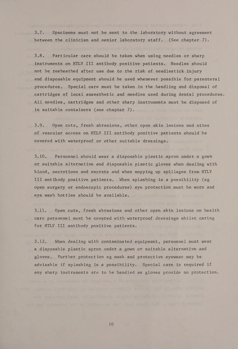 tw Specimens must not be sent to the laboratory without agreement between the clinician and senior laboratory staff. (See chapter 7). Sin Gis Particular care should be taken when using needles or sharp instruments on HTLV III antibody positive patients. Needles should not be resheathed after use due to the risk of needlestick injury and disposable equipment should be used whenever possible for parenteral procedures. Special care must be taken in the handling and disposal of cartridges of local anaesthetic and needles used during dental procedures. All needles, cartridges and other sharp instruments must be disposed of in suitable containers (see chapter 7). Suaetke Open cuts, fresh abrasions, other open skin lesions and sites of vascular access on HTLV III antibody positive patients should be covered with waterproof or other suitable dressings. 3:0 LO, Personnel should wear a disposable plastic apron under a gown or suitable alternative and disposable plastic gloves when dealing with blood, secretions and excreta and when mopping up spillages from HTLV III antibody positive patients. When splashing is a possibility (eg open surgery or endoscopic procedures) eye protection must be worn and eye wash bottles should be available. J olle, Open cuts, fresh abrasions and other open skin lesions on health care personnel must he covered with waterproof dressings whilst caring for HTLV III antibody positive patients. DS sila When dealing with contaminated equipment, personnel must wear a disposable plastic apron under a gown or suitable alternative and gloves. Further protection eg mask and protective eyewear may be advisable if splashing is.a possibility. Special care is required if any sharp instruments are to be handled as gloves provide no protection.