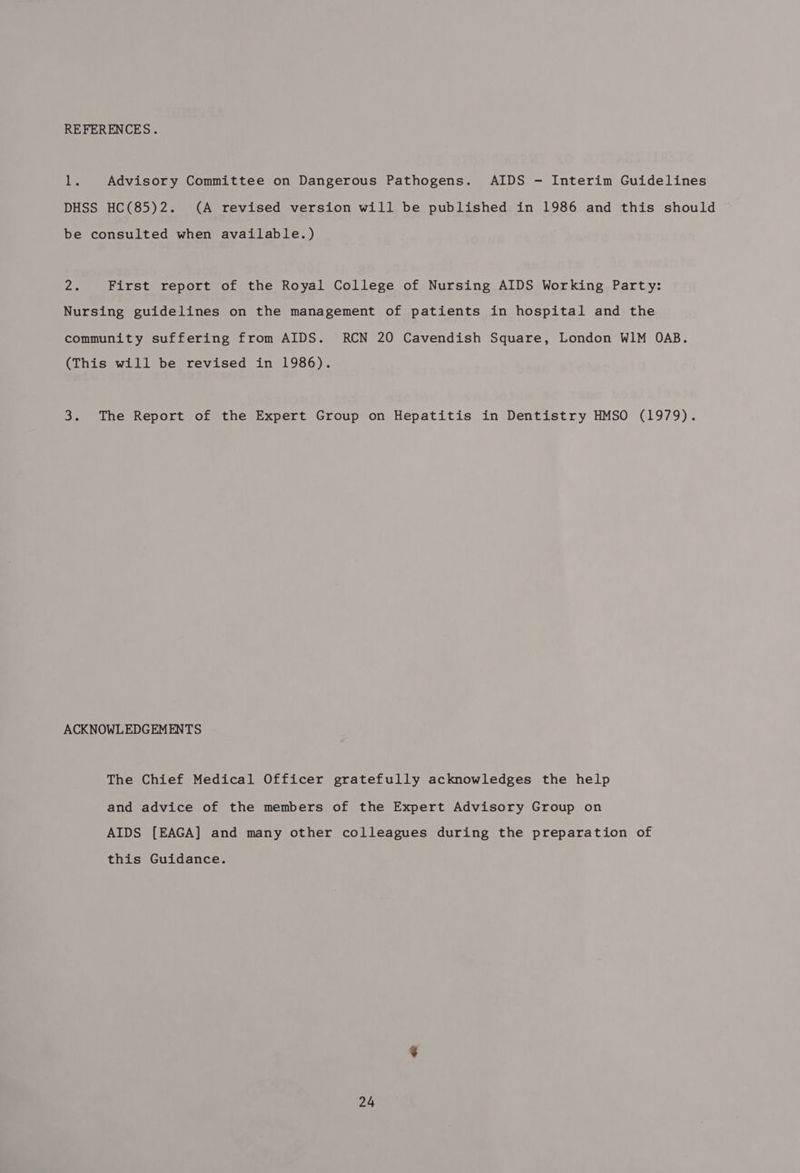 REFERENCES. ibs Advisory Committee on Dangerous Pathogens. AIDS - Interim Guidelines DHSS HC(85)2. (A revised version will be published in 1986 and this should be consulted when available.) Zs First report of the Royal College of Nursing AIDS Working Party: Nursing guidelines on the management of patients in hospital and the community suffering from AIDS. RCN 20 Cavendish Square, London W1M OAB. (This will be revised in 1986). 3. The Report of the Expert Group on Hepatitis in Dentistry HMSO (1979). ACKNOWLEDGEMENTS The Chief Medical Officer gratefully acknowledges the help and advice of the members of the Expert Advisory Group on AIDS [EAGA] and many other colleagues during the preparation of this Guidance.