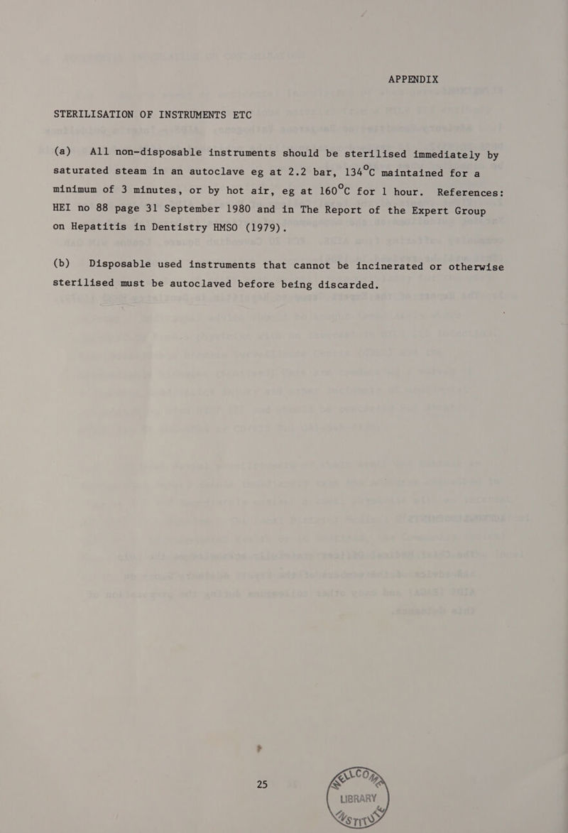 APPENDIX STERILISATION OF INSTRUMENTS ETC (a) All non-disposable instruments should be sterilised immediately by saturated steam in an autoclave eg at 2.2 bar, 134°C maintained for a minimum of 3 minutes, or by hot air, eg at 160°C for 1 hour. References: HEI no 88 page 31 September 1980 and in The Report of the Expert Group on Hepatitis in Dentistry HMSO (1979). (b) Disposable used instruments that cannot be incinerated or otherwise sterilised must be autoclaved before being discarded. 25 