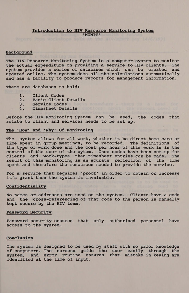 Introduction to HIV Resource Monitoring System MONIT Background The HIV Resource Monitoring System is a computer system to monitor the actual expenditure on providing a service to HIV clients. The system provides a series of databases which can be created and updated online. The system does all the calculations automatically and has a facility to produce reports for management information. There are databases to hold: . Client Codes é Basic Client Details Service Codes , Timesheet Details Pm WN eH Before the HIV Monitoring System can be used, the codes’ that relate to client and services needs to be set up. The ‘How’ and ‘Why’ Of Monitoring The system allows for all work, whether it be direct home care or time spent in group meetings, to be recorded. The definitions of the type of work done and the cost per hour of this work is in the control of the user of the sytem. Once codes have been set-up for clients and work-types then timesheet entries can be made. The result of this monitoring is an acurate reflection of the time spent and therefore the resources needed to provide the service. For a service that requires ‘proof’ in order to obtain or increase it’s grant then the system is invaluable. Confidentiality No names or addresses are used on the system. Clients have a code and the cross-referencing of that code to the person is manually kept secure by the HIV team. Password Security Password security ensures that only authorised personnel have access to the system. Conclusion The system is designed to be used by staff with no prior knowledge of computers. The screens guide the user easily through the system, and error routine ensures that mistake in keying are identified at the time of input.