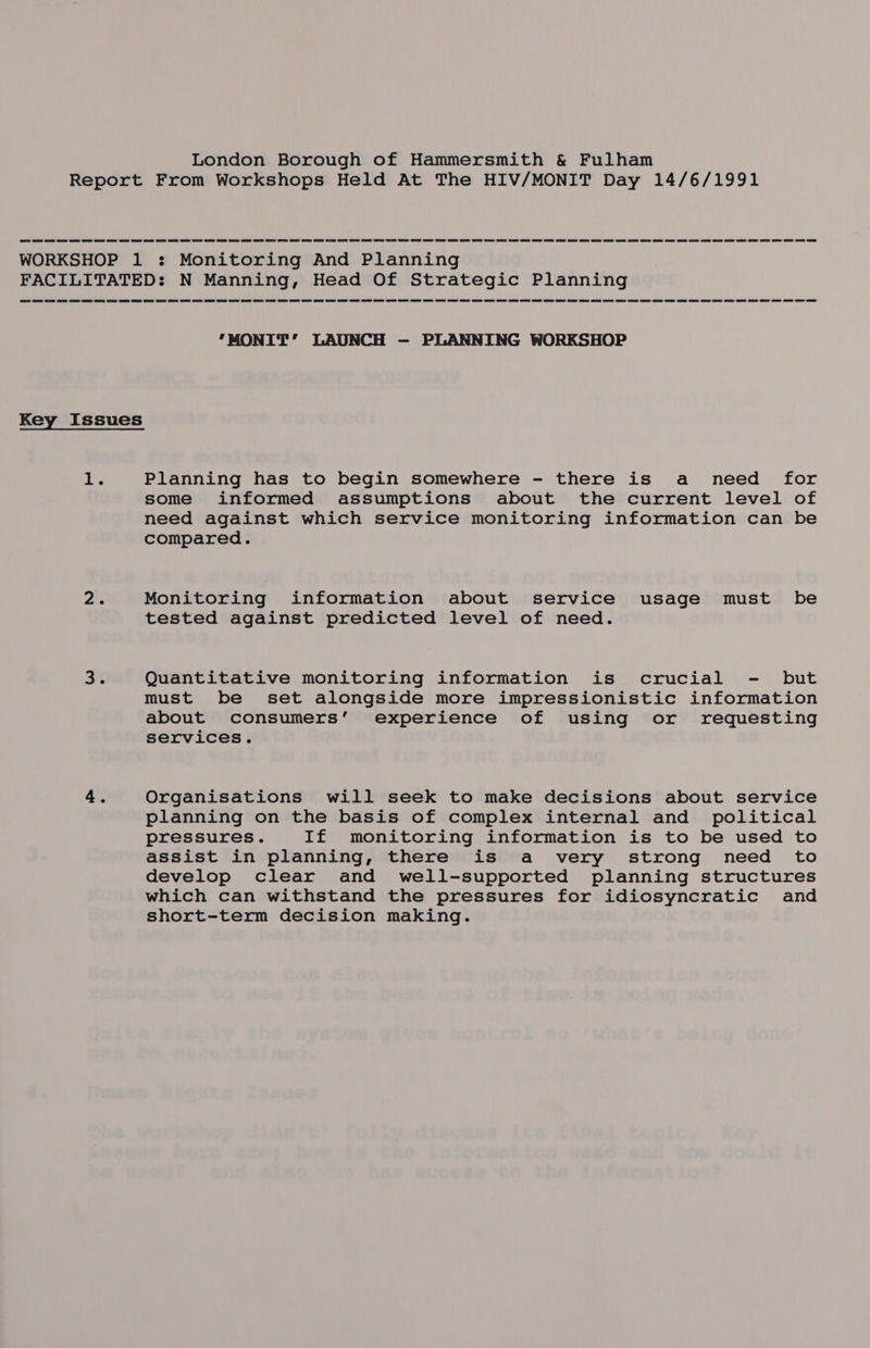 Report From Workshops Held At The HIV/MONIT Day 14/6/1991 WORKSHOP 1 : Monitoring And Planning FACILITATED: N Manning, Head Of Strategic Planning ‘MONIT’ LAUNCH —- PLANNING WORKSHOP Key Issues 1 Planning has to begin somewhere - there is a need for some informed assumptions about the current level of need against which service monitoring information can be compared. 2 Monitoring information about service usage must be tested against predicted level of need. 34 Quantitative monitoring information is crucial - but must be set alongside more impressionistic information about consumers’ experience of using or requesting services. 4. Organisations will seek to make decisions about service planning on the basis of complex internal and political pressures. If monitoring information is to be used to assist in planning, there is a very strong need to develop clear and well-supported planning structures which can withstand the pressures for idiosyncratic and short-term decision making.