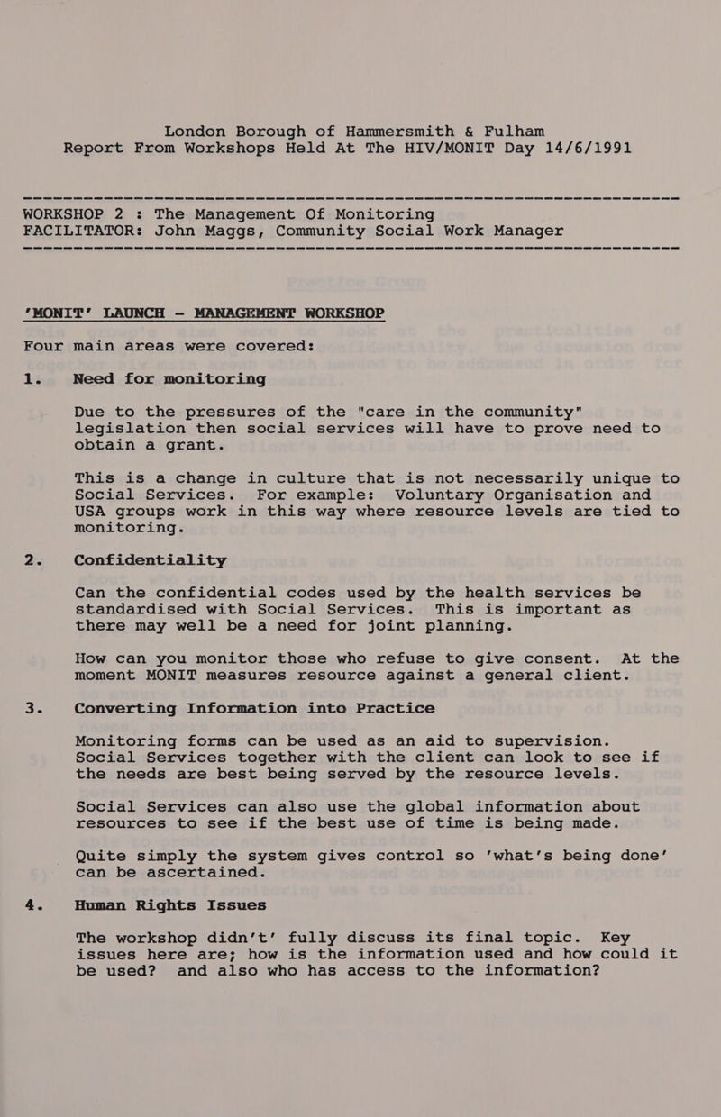 Report From Workshops Held At The HIV/MONIT Day 14/6/1991 WORKSHOP 2 : The Management Of Monitoring FACILITATOR: John Maggs, Community Social Work Manager MONIT’ LAUNCH — MANAGEMENT WORKSHOP Four main areas were covered: 13 Need for monitoring Due to the pressures of the care in the community legislation then social services will have to prove need to obtain a grant. This is a change in culture that is not necessarily unique to Social Services. For example: Voluntary Organisation and USA groups work in this way where resource levels are tied to monitoring. 2. Confidentiality Can the confidential codes used by the health services be standardised with Social Services. This is important as there may well be a need for joint planning. How can you monitor those who refuse to give consent. At the moment MONIT measures resource against a general client. 3. Converting Information into Practice Monitoring forms can be used as an aid to supervision. Social Services together with the client can look to see if the needs are best being served by the resource levels. Social Services can also use the global information about resources to see if the best use of time is being made. Quite simply the system gives control so ‘what’s being done’ can be ascertained. 4. Human Rights Issues The workshop didn’t’ fully discuss its final topic. Key issues here are; how is the information used and how could it be used? and also who has access to the information?