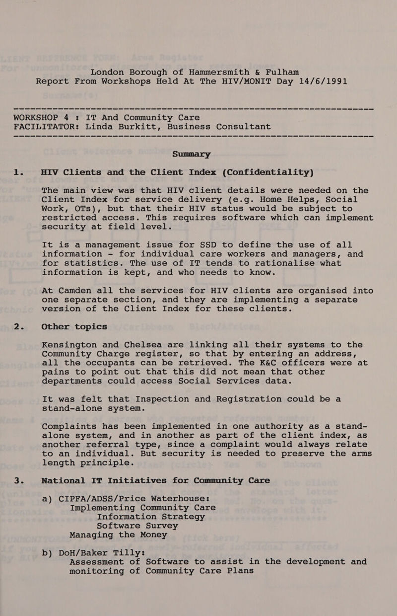 Report From Workshops Held At The HIV/MONIT Day 14/6/1991 WORKSHOP 4 : IT And Community Care FACILITATOR: Linda Burkitt, Business Consultant Summary tT: HIV Clients and the Client Index (Confidentiality) The main view was that HIV client details were needed on the Client Index for service delivery (e.g. Home Helps, Social Work, OTs), but that their HIV status would be subject to restricted access. This requires software which can implement security at field level. It is a management issue for SSD to define the use of all information - for individual care workers and managers, and for statistics. The use of IT tends to rationalise what information is kept, and who needs to know. At Camden all the services for HIV clients are organised into one separate section, and they are implementing a separate version of the Client Index for these clients. 2. Other topics Kensington and Chelsea are linking all their systems to the Community Charge register, so that by entering an address, all the occupants can be retrieved. The K&amp;C officers were at pains to point out that this did not mean that other departments could access Social Services data. It was felt that Inspection and Registration could be a stand-alone system. Complaints has been implemented in one authority as a stand- alone system, and in another as part of the client index, as another referral type, since a complaint would always relate to an individual. But security is needed to preserve the arms length principle. 35 National If Initiatives for Community Care a) CIPFA/ADSS/Price Waterhouse: Implementing Community Care Information Strategy Software Survey Managing the Money b) DoH/Baker Tilly: Assessment of Software to assist in the development and monitoring of Community Care Plans