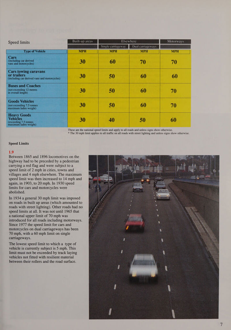 Seeeuimie Buill-up areas 3 Single carriageway Dual carriageways Type of Vehicle | MPH MPH Cars (including car derived 30 60 | 0 70 vans and motorcycles) Cars towing caravans or trailers (including car derived vans and motorcycles) 30 50 60 60 Buses and Coaches (not exceeding 12 metres in overall length) Goods Vehicles (not exceeding 7.5 tonnes maximum laden weight) 30 50 60 70 Heavy Goods Vehicles (exceeding 7.5 tonnes maximum laden weight) 30 40 50 60 These are the national speed limits and apply to all roads and unless signs show otherwise. * The 30 mph limit applies to all traffic on all roads with street lighting and unless signs show otherwise. Speed Limits 1.9 Between 1865 and 1896 locomotives on the highway had to be preceded by a pedestrian carrying a red flag and were subject to a speed limit of 2 mph in cities, towns and villages and 4 mph elsewhere. The maximum speed limit was then increased to 14 mph and again, in 1903, to 20 mph. In 1930 speed limits for cars and motorcycles were abolished. In 1934 a general 30 mph limit was imposed on roads in built up areas (which amounted to roads with street lighting). Other roads had no speed limits at all. It was not until 1965 that a national upper limit of 70 mph was introduced for all roads including motorways. Since 1977 the speed limit for cars and motorcycles on dual carriageways has been 70 mph, with a 60 mph limit on single carriageways. The lowest speed limit to which a type of vehicle is currently subject is 5 mph. This limit must not be exceeded by track laying vehicles not fitted with resilient material between their rollers and the road surface.