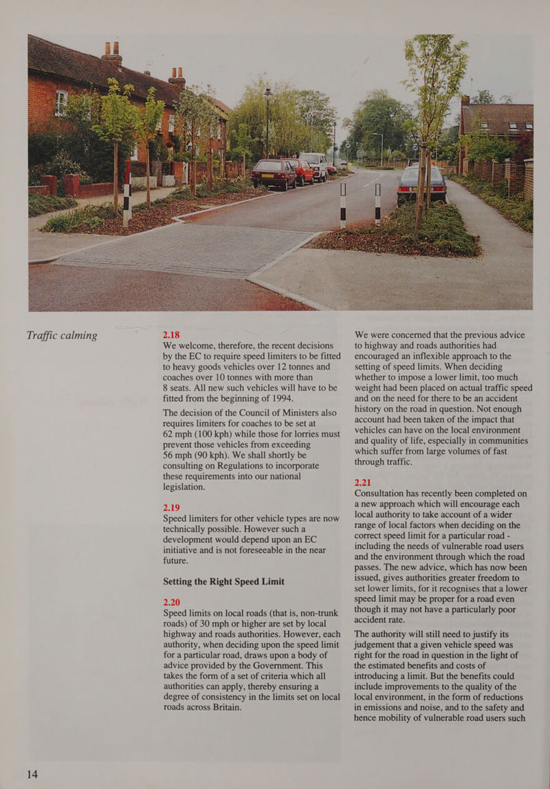 2.18 We welcome, therefore, the recent decisions by the EC to require speed limiters to be fitted to heavy goods vehicles over 12 tonnes and coaches over 10 tonnes with more than 8 seats. All new such vehicles will have to be fitted from the beginning of 1994. The decision of the Council of Ministers also requires limiters for coaches to be set at 62 mph (100 kph) while those for lorries must prevent those vehicles from exceeding 56 mph (90 kph). We shall shortly be consulting on Regulations to incorporate these requirements into our national legislation. 2.19 Speed limiters for other vehicle types are now technically possible. However such a development would depend upon an EC initiative and is not foreseeable in the near future. Setting the Right Speed Limit 2.20 Speed limits on local roads (that is, non-trunk roads) of 30 mph or higher are set by local highway and roads authorities. However, each authority, when deciding upon the speed limit for a particular road, draws upon a body of advice provided by the Government. This takes the form of a set of criteria which all authorities can apply, thereby ensuring a degree of consistency in the limits set on local roads across Britain.  We were concerned that the previous advice to highway and roads authorities had encouraged an inflexible approach to the setting of speed limits. When deciding whether to impose a lower limit, too much weight had been placed on actual traffic speed and on the need for there to be an accident history on the road in question. Not enough account had been taken of the impact that vehicles can have on the local environment and quality of life, especially in communities which suffer from large volumes of fast through traffic. 2.21 Consultation has recently been completed on a new approach which will encourage each local authority to take account of a wider range of local factors when deciding on the correct speed limit for a particular road - including the needs of vulnerable road users and the environment through which the road passes. The new advice, which has now been issued, gives authorities greater freedom to set lower limits, for it recognises that a lower speed limit may be proper for a road even though it may not have a particularly poor accident rate. The authority will still need to justify its judgement that a given vehicle speed was right for the road in question in the light of the estimated benefits and costs of introducing a limit. But the benefits could include improvements to the quality of the local environment, in the form of reductions in emissions and noise, and to the safety and hence mobility of vulnerable road users such