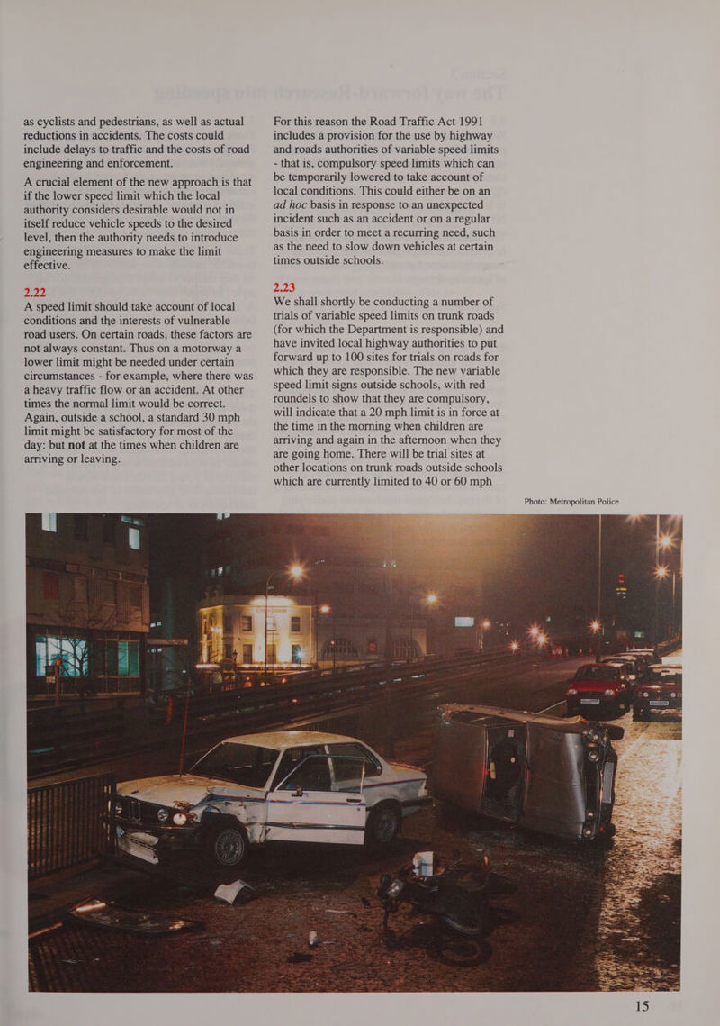 as cyclists and pedestrians, as well as actual reductions in accidents. The costs could include delays to traffic and the costs of road engineering and enforcement. . A crucial element of the new approach is that if the lower speed limit which the local authority considers desirable would not in itself reduce vehicle speeds to the desired level, then the authority needs to introduce engineering measures to make the limit effective. A speed limit should take account of local conditions and the interests of vulnerable road users. On certain roads, these factors are not always constant. Thus on a motorway a lower limit might be needed under certain circumstances - for example, where there was a heavy traffic flow or an accident. At other times the normal limit would be correct. Again, outside a school, a standard 30 mph limit might be satisfactory for most of the day: but not at the times when children are arriving or leaving. For this reason the Road Traffic Act 1991 includes a provision for the use by highway and roads authorities of variable speed limits - that is, compulsory speed limits which can be temporarily lowered to take account of local conditions. This could either be on an ad hoc basis in response to an unexpected incident such as an accident or on a regular basis in order to meet a recurring need, such as the need to slow down vehicles at certain times outside schools. We shall shortly be conducting a number of trials of variable speed limits on trunk roads (for which the Department is responsible) and have invited local highway authorities to put forward up to 100 sites for trials on roads for which they are responsible. The new variable speed limit signs outside schools, with red roundels to show that they are compulsory, will indicate that a 20 mph limit is in force at the time in the morning when children are arriving and again in the afternoon when they are going home. There will be trial sites at other locations on trunk roads outside schools which are currently limited to 40 or 60 mph 