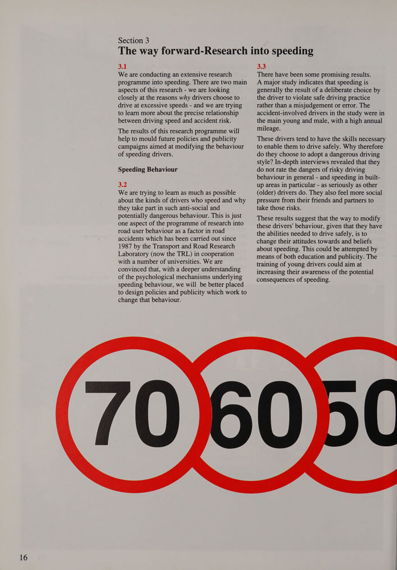 3.1 We are conducting an extensive research programme into speeding. There are two main aspects of this research - we are looking closely at the reasons why drivers choose to drive at excessive speeds - and we are trying to learn more about the precise relationship between driving speed and accident risk. The results of this research programme will help to mould future policies and publicity campaigns aimed at modifying the behaviour of speeding drivers. Speeding Behaviour 3.2 We are trying to learn as much as possible about the kinds of drivers who speed and why they take part in such anti-social and potentially dangerous behaviour. This is just one aspect of the programme of research into road user behaviour as a factor in road accidents which has been carried out since 1987 by the Transport and Road Research Laboratory (now the TRL) in cooperation with a number of universities. We are convinced that, with a deeper understanding of the psychological mechanisms underlying speeding behaviour, we will be better placed to design policies and publicity which work to change that behaviour. 3.3 There have been some promising results. A major study indicates that speeding is generally the result of a deliberate choice by the driver to violate safe driving practice rather than a misjudgement or error. The accident-involved drivers in the study were in the main young and male, with a high annual mileage. These drivers tend to have the skills necessary to enable them to drive safely. Why therefore do they choose to adopt a dangerous driving style? In-depth interviews revealed that they do not rate the dangers of risky driving behaviour in general - and speeding in built- up areas in particular - as seriously as other (older) drivers do. They also feel more social pressure from their friends and partners to take those risks. These results suggest that the way to modify these drivers' behaviour, given that they have the abilities needed to drive safely, is to change their attitudes towards and beliefs about speeding. This could be attempted by means of both education and publicity. The training of young drivers could aim at increasing their awareness of the potential consequences of speeding. 