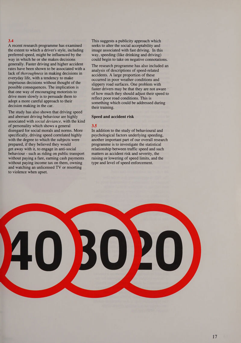 3.4 A recent research programme has examined the extent to which a driver's style, including preferred speed, might be influenced by the way in which he or she makes decisions generally. Faster driving and higher accident rates have been shown to be associated with a lack of thoroughness in making decisions in everyday life, with a tendency to make impetuous decisions without thought of the possible consequences. The implication is that one way of encouraging motorists to drive more slowly is to persuade them to adopt a more careful approach to their decision making in the car. The study has also shown that driving speed and aberrant driving behaviour are highly associated with social deviance, with the kind of personality which shows a general disregard for social morals and norms. More specifically, driving speed correlated highly with the degree to which the subjects were prepared, if they believed they would get away with it, to engage in anti-social behaviour - such as riding on public transport without paying a fare, earning cash payments without paying income tax on them, owning and watching an unlicensed TV or resorting to violence when upset. This suggests a publicity approach which seeks to alter the social acceptability and image associated with fast driving. In this way, speeding (like drinking and driving) could begin to take on negative connotations. The research programme has also included an analysis of descriptions of speed-related accidents. A large proportion of these occurred in poor weather conditions and slippery road surfaces. One problem with faster drivers may be that they are not aware of how much they should adjust their speed to reflect poor road conditions. This is something which could be addressed during their training. Speed and accident risk 35 In addition to the study of behavioural and psychological factors underlying speeding, another important part of our overall research programme is to investigate the statistical relationship between traffic speed and such matters as accident risk and severity, the raising or lowering of speed limits, and the type and level of speed enforcement. 