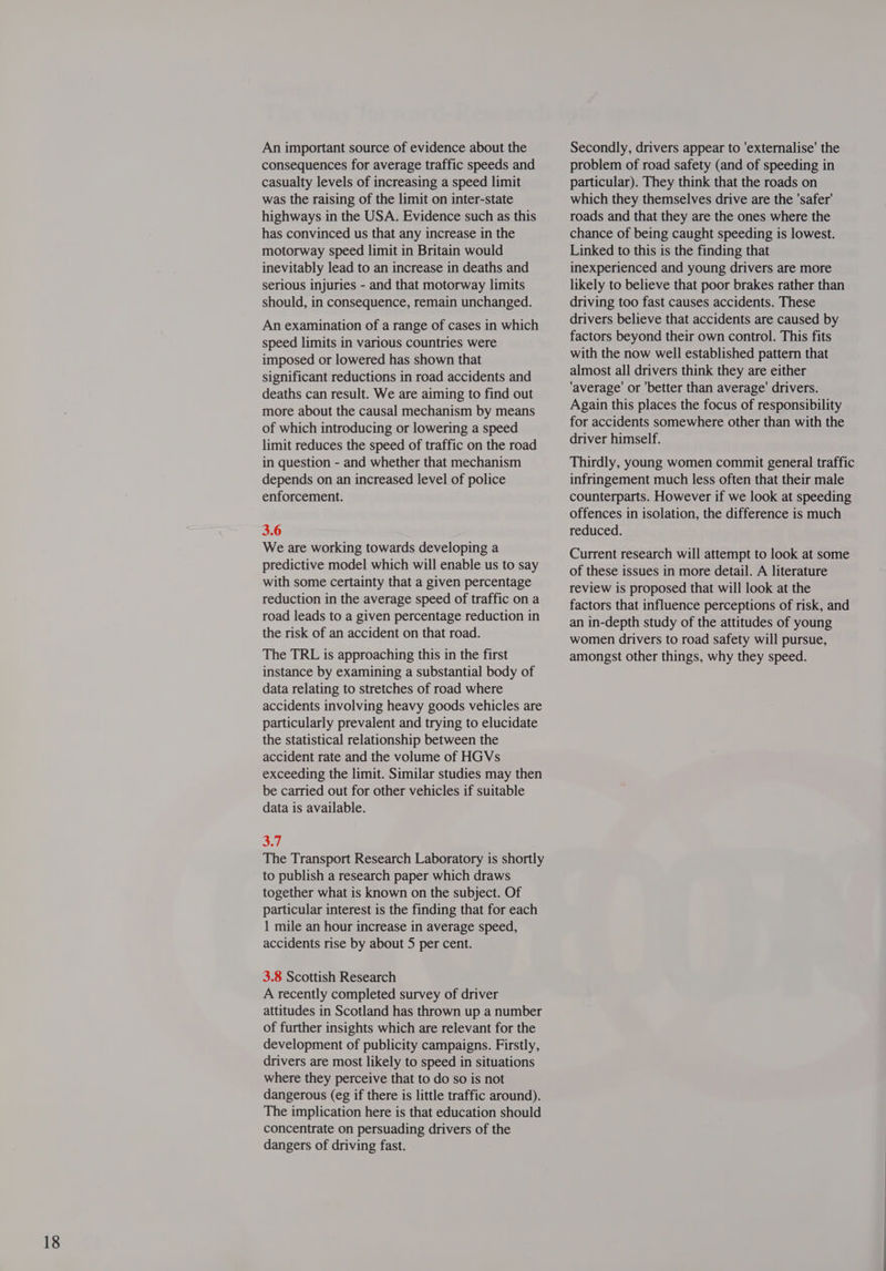 An important source of evidence about the consequences for average traffic speeds and casualty levels of increasing a speed limit was the raising of the limit on inter-state highways in the USA. Evidence such as this has convinced us that any increase in the motorway speed limit in Britain would inevitably lead to an increase in deaths and serious injuries - and that motorway limits should, in consequence, remain unchanged. An examination of a range of cases in which speed limits in various countries were imposed or lowered has shown that significant reductions in road accidents and deaths can result. We are aiming to find out more about the causal mechanism by means of which introducing or lowering a speed limit reduces the speed of traffic on the road in question - and whether that mechanism depends on an increased level of police enforcement. 3.6 We are working towards developing a predictive model which will enable us to say with some certainty that a given percentage reduction in the average speed of traffic on a road leads to a given percentage reduction in the risk of an accident on that road. The TRL is approaching this in the first instance by examining a substantial body of data relating to stretches of road where accidents involving heavy goods vehicles are particularly prevalent and trying to elucidate the statistical relationship between the accident rate and the volume of HGVs exceeding the limit. Similar studies may then be carried out for other vehicles if suitable data is available. a itl The Transport Research Laboratory is shortly to publish a research paper which draws together what is known on the subject. Of particular interest is the finding that for each 1 mile an hour increase in average speed, accidents rise by about 5 per cent. 3.8 Scottish Research A recently completed survey of driver attitudes in Scotland has thrown up a number of further insights which are relevant for the development of publicity campaigns. Firstly, drivers are most likely to speed in situations where they perceive that to do so is not dangerous (eg if there is little traffic around). The implication here is that education should concentrate on persuading drivers of the dangers of driving fast. Secondly, drivers appear to 'externalise' the problem of road safety (and of speeding in particular). They think that the roads on which they themselves drive are the 'safer' roads and that they are the ones where the chance of being caught speeding is lowest. Linked to this is the finding that inexperienced and young drivers are more likely to believe that poor brakes rather than driving too fast causes accidents. These drivers believe that accidents are caused by factors beyond their own control. This fits with the now well established pattern that almost all drivers think they are either ‘average’ or ‘better than average’ drivers. Again this places the focus of responsibility for accidents somewhere other than with the driver himself. Thirdly, young women commit general traffic infringement much less often that their male counterparts. However if we look at speeding offences in isolation, the difference is much reduced. Current research will attempt to look at some of these issues in more detail. A literature review is proposed that will look at the factors that influence perceptions of risk, and an in-depth study of the attitudes of young women drivers to road safety will pursue, amongst other things, why they speed.