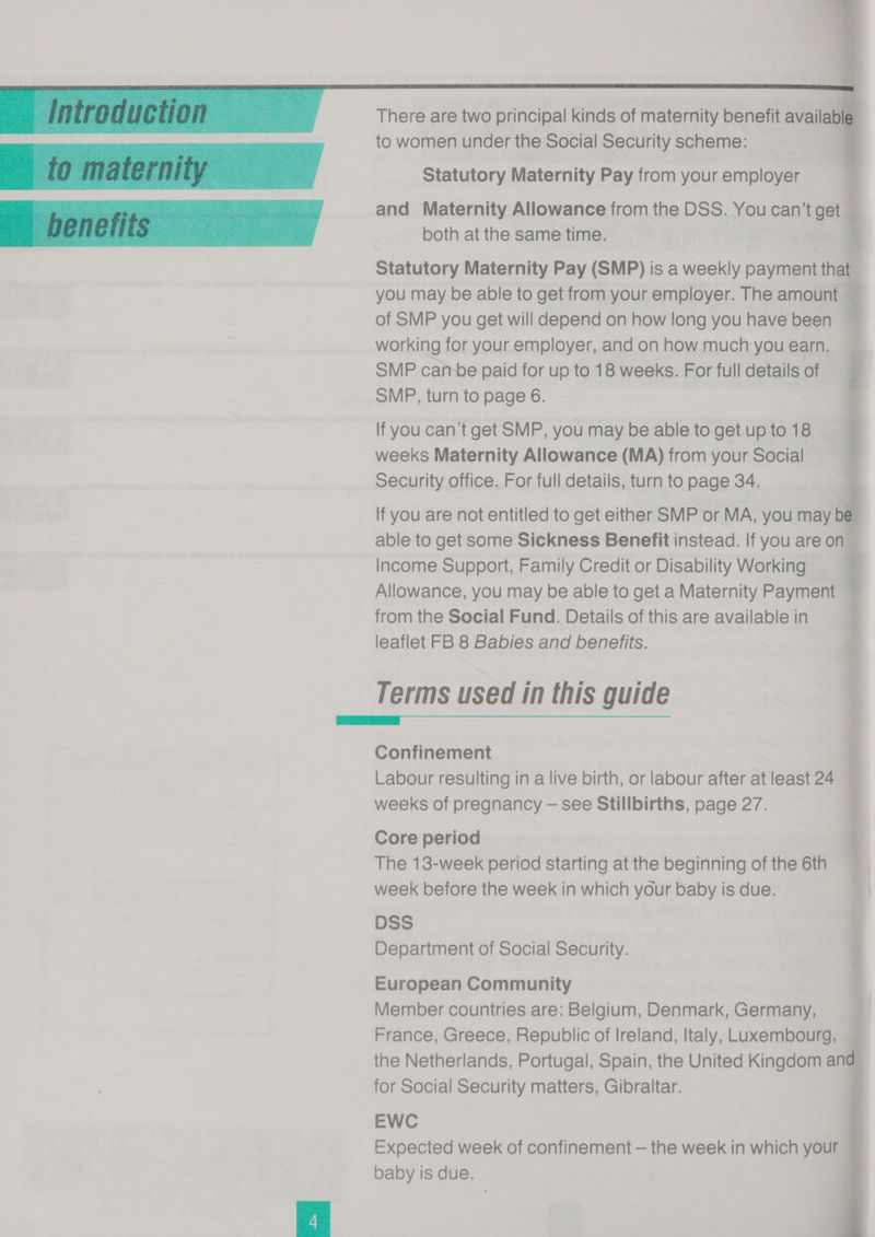 There are two principal kinds of maternity benefit available to women under the Social Security scheme: Statutory Maternity Pay from your employer and Maternity Allowance from the DSS. You can’t get : both at the same time. 8 lee Statutory Maternity Pay (SMP) is a weekly payment that you may be able to get from your employer. The amount — of SMP you get will depend on how long you have been ’ working for your employer, and on how much you earn. SMP canbe paid for up to 18 weeks. For full details of SMP, turn to page 6. Rey 3 If you can’t get SMP, you may be able to get up to 18 i weeks Maternity Allowance (MA) from your Social Security office. For full details, turn to page 34. lf you are not entitled to get either SMP or MA, you may be 7 able to get some Sickness Benefit instead. If you are on Income Support, Family Credit or Disability Working | Allowance, you may be able to get a Maternity Payment — from the Social Fund. Details of this are available in leaflet FB 8 Babies and benefits. Terms used in this guide WR Confinement : Labour resulting in a live birth, or labour after atleast 24 — weeks of pregnancy — see Stillbirths, page 27. Core period 4 The 13-week period starting at the beginning of the 6th week before the week in which your baby is due. DSS Department of Social Security. European Community Member countries are: Belgium, Denmark, Germany, France, Greece, Republic of Ireland, Italy, Luxembourg, the Netherlands, Portugal, Spain, the United Kingdom ana for Social Security matters, Gibraltar. EWC Expected week of confinement — the week in which your baby is due.