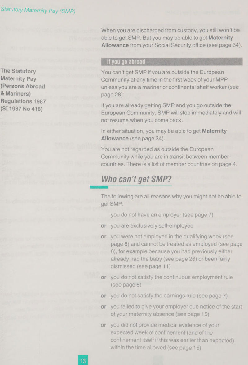The Statutory Maternity Pay (Persons Abroad &amp; Mariners) Regulations 1987 (SI 1987 No 418)  When you are discharged from custody, you still won't be able to get SMP. But you may be able to get Maternity Allowance from your Social Security office (see page 34). If you go abroad ) You can’t get SMP if you are outside the European Community at any time in the first week of your MPP unless you are a mariner or continental shelf worker (see page 28).  lf you are already getting SMP and you go outside the European Community, SMP will stop immediately and will not resume when you come back. In either situation, you may be able to get Maternity Allowance (see page 34). You are not regarded as outside the European Community while you are in transit between member couniries. There is a list of member countries on page 4. Who can’t get SMP?  The following are all reasons why you might not be able to get SMP: you do not have an employer (see page 7) or you are exclusively self-employed or you were not employed in the qualifying week (see page 8) and cannot be treated as employed (see page 6), for example because you had previously either already had the baby (see page 26) or been fairly dismissed (see page 11) or you do not satisfy the continuous employment rule (see page 8) or you do not satisfy the earnings rule (see page 7) or you failed ts give your employer due notice of the start of your maternity absence (see page 15) or you did not provide medical evidence of your expected week of confinement (and of the confinement itself if this was earlier than expected)