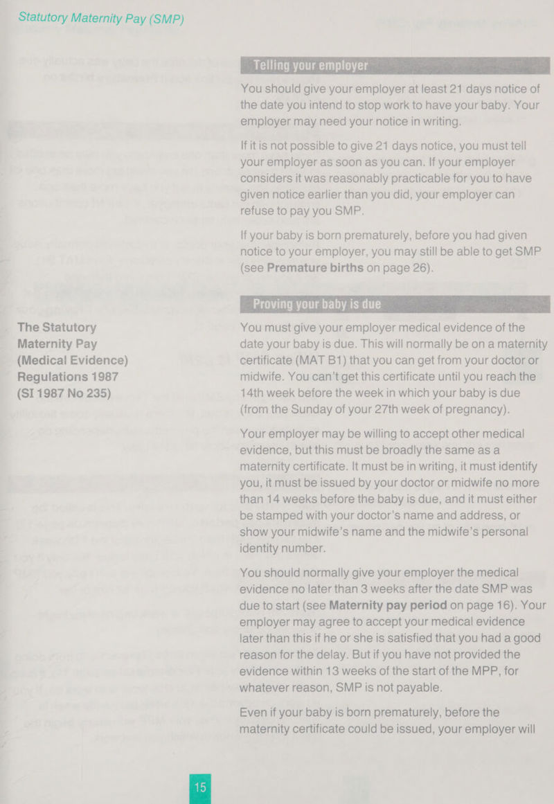 The Statutory Maternity Pay _ (Medical Evidence) Regulations 1987 (SI 1987 No 235)  Telling your employer , You should give your employer at least 21 days notice of the date you intend to stop work to have your baby. Your employer may need your notice in writing. If it is not possible to give 21 days notice, you must tell your employer as soon as you can. If your employer considers it was reasonably practicable for you to have given notice earlier than you did, your employer can refuse to pay you SMP.  - Proving your babyis due — You must give your employer medical evidence of the date your baby is due. This will normally be on a maternity certificate (MAT B1) that you can get from your doctor or midwife. You can’t get this certificate until you reach the 14th week before the week in which your baby is due (from the Sunday of your 27th week of pregnancy). Your employer may be willing to accept other medical evidence, but this must be broadly the same as a maternity certificate. It must be in writing, it must identify you, it must be issued by your doctor or midwife no more than 14 weeks before the baby is due, and it must either be stamped with your doctor’s name and address, or show your midwife’s name and the midwife’s personal identity number. You should normally give your employer the medical evidence no later than 3 weeks after the date SMP was due to start (see Maternity pay period on page 16). Your employer may agree to accept your medical evidence later than this if he or she is satisfied that you had a good reason for the delay. But if you have not provided the evidence within 13 weeks of the start of the MPP, for whatever reason, SMP is not payable. Even if your baby is born prematurely, before the maternity certificate could be issued, your employer will