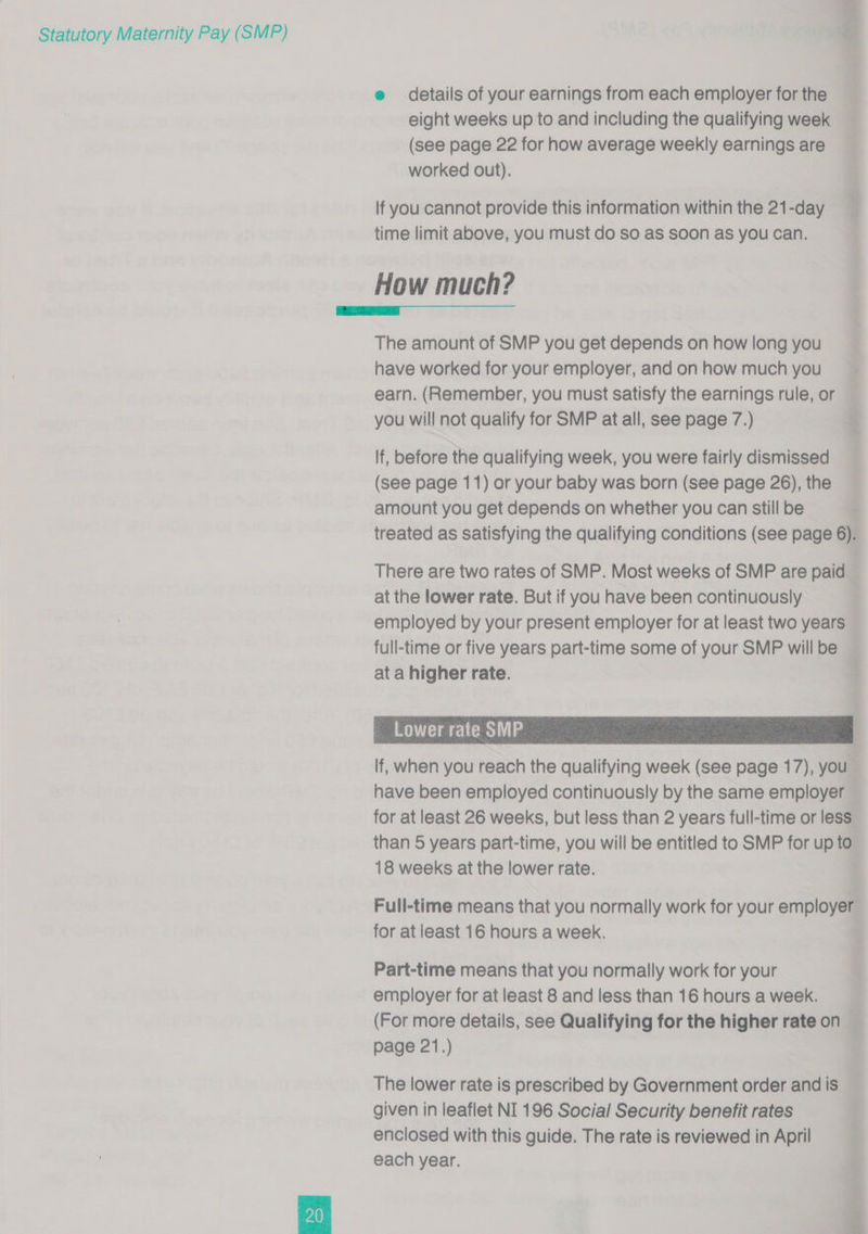  e details of your earnings from each employer for the eight weeks up to and including the qualifying week (see page 22 for how average weekly earnings are worked out). lf you cannot provide this information within the 21-day time limit above, you must do So as soon as you can. How much? The amount of SMP you get depends on how long you have worked for your employer, and on how much you earn. (Remember, you must satisfy the earnings rule, or you will not qualify for SMP at all, see page 7.) If, before the qualifying week, you were fairly dismissed (see page 11) or your baby was born (see page 26), the amount you get depends on whether you can still be treated as satisfying the qualifying conditions (see page 6).     lf, when you reach the qualifying week (see page 17), you have been employed continuously by the same employer for at least 26 weeks, but less than 2 years full-time or less than 5 years part-time, you will be entitled to SMP for up to 18 weeks at the lower rate. Full-time means that you normally work for your employer for at least 16 hours a week. Part-time means that you normally work for your employer for at least 8 and less than 16 hours a week. (For more details, see Qualifying for the higher rate on page 21.) The lower rate is prescribed by Government order and is given in leaflet NI 196 Social Security benefit rates enclosed with this guide. The rate is reviewed in April each year.