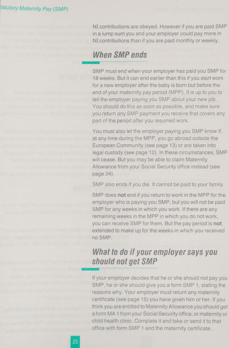 NI contributions are obeyed. However if you are paid SMP in alump sum you and your employer could pay more in NI contributions than if you are paid monthly or weekly. When SMP ends  SMP must end when your employer has paid you SMP for 18 weeks. But it can end earlier than this if you start work for anew employer after the baby is born but before the end of your maternity pay period (MPP). It is up to you to tell the employer paying you SMP about your new job. You should do this as soon as possible, and make sure you return any SMP payment you receive that covers any part of the period after you resumed work. You must also let the employer paying you SMP know if, at any time during the MPP, you go abroad outside the European Community (see page 13) or are taken into legal custody (see page 12). In these circumstances, SMP will cease. But you may be able to claim Maternity Allowance from your Social Security office instead (see page 34). SMP also ends if you die. It cannot be paid to your family. SMP does not end if you return to work in the MPP for the employer who is paying you SMP, but you will not be paid SMP for any weeks in which you work. If there are any remaining weeks in the MPP in which you do not work, you can receive SMP for them. But the pay period is not extended to make up for the weeks in which you received no SMP. What to do if your employer says you Should not get SMP  lf your employer decides that he or she should not pay you SMP, he or she should give you a form SMP 1, stating the reasons why. Your employer must return any maternity certificate (see page 15) you have given him or her. If you think you are entitled to Maternity Allowance you should get a form MA 1 from your Social Security office, or maternity or child health clinic. Complete it and take or send it to that office with form SMP 1 and the maternity certificate. 