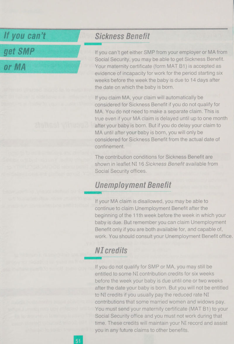 ‘Ifyoucant Sickness Benefit | | _—k~—_—C—6Ut~“‘ ‘ ‘ ‘ ‘‘COCOCO;~™ getSMP If you can’t get either SMP from your employer or MA from Social Security, you may be able to get Sickness Benefit. Your maternity certificate (form MAT B1) is accepted as evidence of incapacity for work for the period starting six weeks before the week the baby is due to 14 days after the date on which the baby is born. If you claim MA, your claim will automatically be considered for Sickness Benefit if you do not qualify for MA. You do not need to make a separate claim. This is true even if your MA claim is delayed until up to one month after your baby is born. But if you do delay your claim to MA until after your baby is born, you will only be considered for Sickness Benefit from the actual date of confinement. The contribution conditions for Sickness Benefit are shown in leaflet NI 16 Sickness Benefit available from Social Security offices. Unemplo yment Benefit = lf your MA claim is disallowed, you may be able to continue to claim Unemployment Benefit after the beginning of the 11th week before the week in which your baby is due. But remember you can claim Unemployment Benefit only if you are both available for, and capable of, work. You should consult your Unemployment Benefit office. NI credits ——k— = &amp; £&amp; ;&amp; é # #&amp;« lf you do not qualify for SMP or MA, you may still be entitled to some NI contribution credits for six weeks before the week your baby is due until one or two weeks after the date your baby is born. But you will not be entitled to NI credits if you usually pay the reduced rate NI contributions that some married women and widows pay. You must send your maternity certificate (MAT B1) to your Social Security office and you must not work during that time. These credits will maintain your NI record and assist you in any future claims to other benefits. 