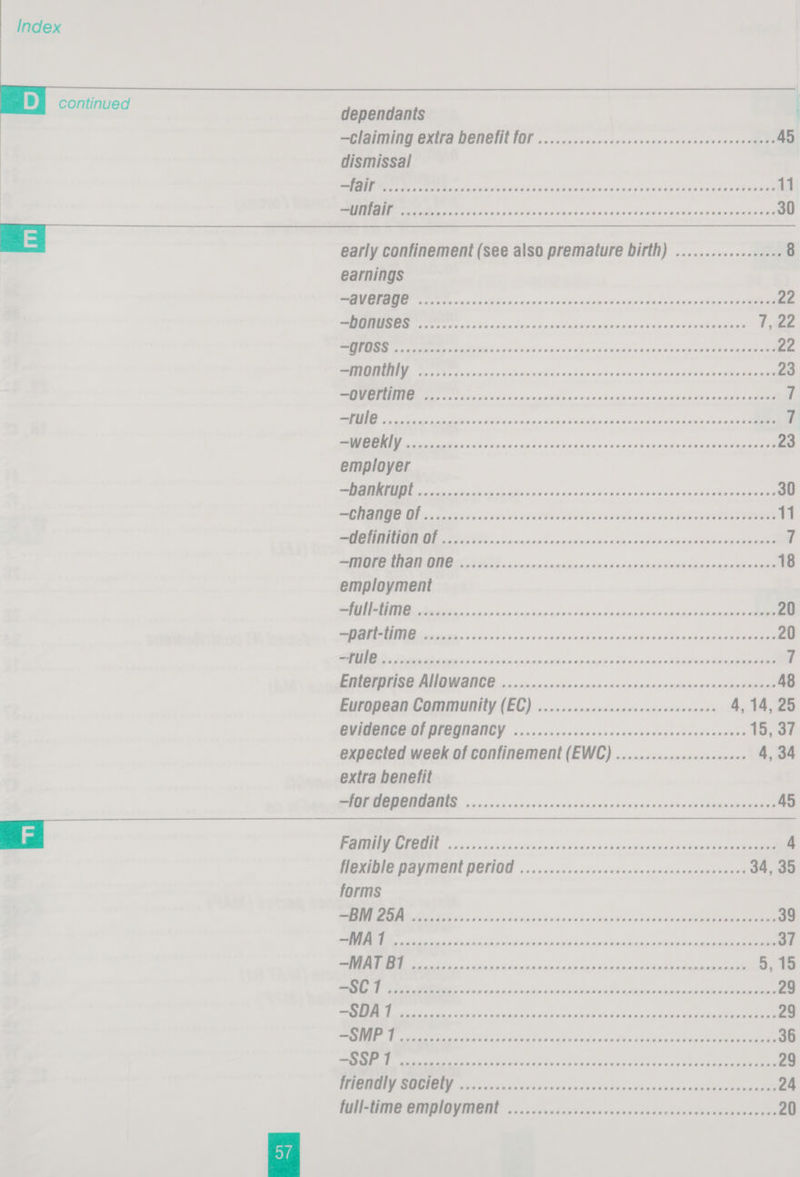   dependants —claiming extra D@NeHfit OF ....... 2.2 0ccccecencncencenscceseneenees 45 dismissal ME IR TE aceon nena Naas ucananmaans nkarancdiaeensndepeeiaelan aM aa Re a Aig 5s lan und uuis awe nude vere ey pala MARARAENi 30  earnings aN Ca or oi eus ohne civideae viinn<cvnneuans apne cc tinaten aie 22 TT ge xi 5 cso ten odewcbicranasiaunasideacecadexiwantann 1,2 eM tat os ys ove Signin nev ones sducuanpuenuid Peeeoeeee 22 SS Ree eh ere bs pani cde shie noksnactaeets slakiaivdasmvogee bine 23 Rene aiscns vss uitnnnseliccs danhavelsvununtian sus cehent sane 7 RIE on ea dans Sd oad ou dteesibanaendanadnew an wevisies ti niatt Can 7 RN a Stk Bia ale <3 wa Sian En cea Vian ends nie obama sicie MR 23 employer se aD a al vs gc OLIV nh 64. <ve aT aA 30 Sd een ere EEE PECE CE CEE PEPTOPEETE POPCEETE Corcrar tits fe. 11 ate HR A ERNE WO acs chine muna eieiasetid td dbs apes cenaeaa ‘f RY RN PIG oan a atiicnin nisivninsarnkalacianimpmenameinaaen 18 employment SR NR arth carnicicianantiaanineniinaiataadacddamedanea aise 20 eI Rie ts oii noha ns binedis ec nh ewan ike Rinnd doLet sacked eae 20 SA AS dacet ht tise ain dhinsaninostinsanel oniedianbdhcadneiaae manana 7 EATER EG BNO ONGCD a cininninis sin mann esas onmiscntincpioinansiasinamnionns 48 European Community (EC) ........2:2020cccesenceseneees 4, 14, 25 BVIGOROD OL DIGGNANCY .iciccsscensssneveveesscnearancesssanse 15, 37 expected week of confinement (EWC) ..............2000000 4, 34 extra benefit I is sscs ss auvcnedwensennudiucvasalinieve tameeneeeee 45 PEL. nit hii a ainatinsnxvekuscviuddinddieiuaewnsi ieee 4 HOZIQIE DAVIE DOTIO’ ous 0vesszccenevusuenessnsasenransoaant 34, 35 forms I ii ou cind stn thusians danke Neranttunsudesemeniaemnens 39 I hihi ake dnascnsapiaieh ga doeinin ack geen eee 37 EI ts das ixinsesiin bigs eulsioiaiegl le aiieide alana 5, 15 eee Rt Se ane eee ene Sete a 29 ee ain 5 cahnilda phue ay aneh cnkubas be Fy és dactdp eae RieeneaeneRION 29 Eas as ricki i sAbadkakh nicht havaWlexdiiacced siecle aoe 36 ea a aac asl el oui wide ale ilaRaididn alia tak cent 29 TEP MRD hg ogee w Aa dives runt awcbadnehcu saan cpalekenane 24