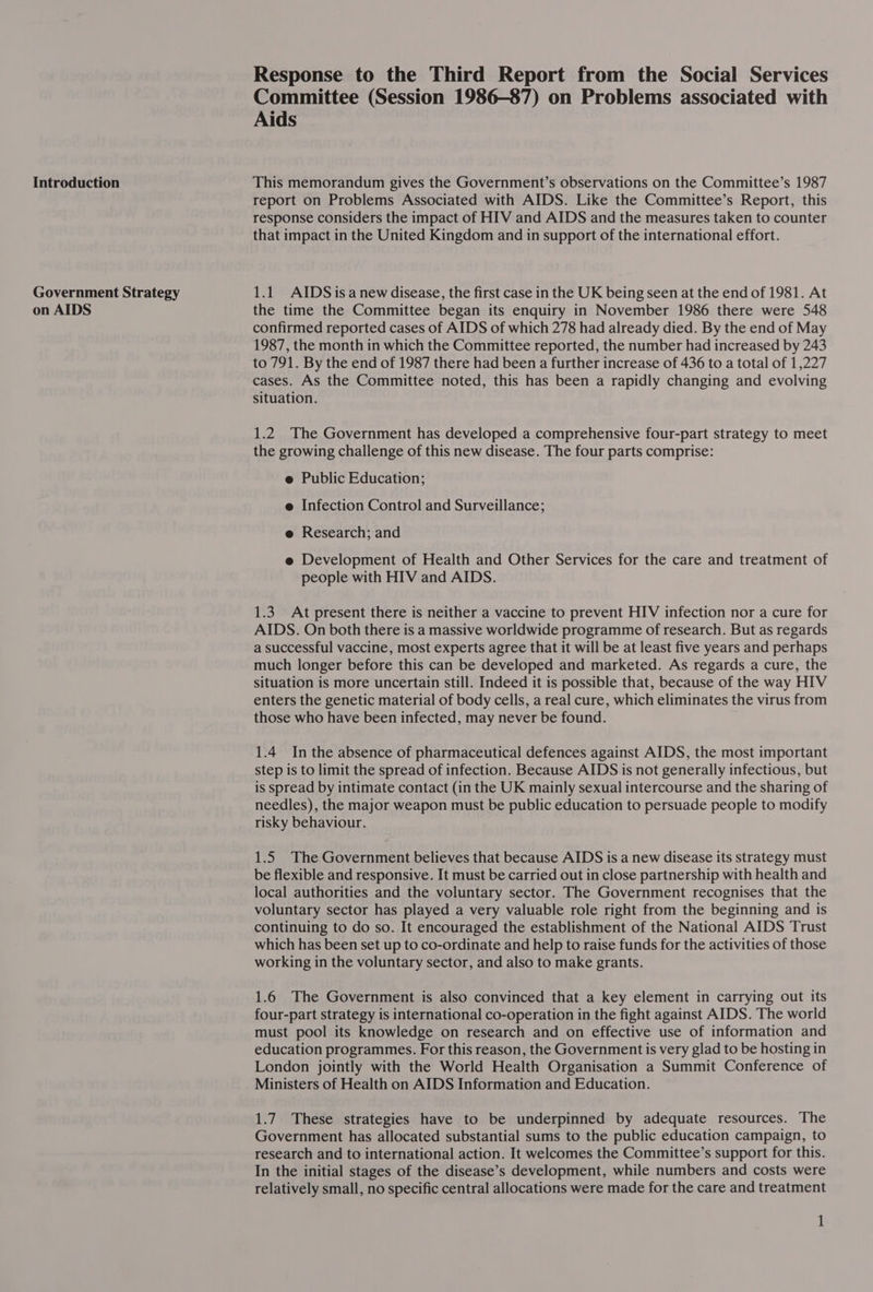 Introduction Government Strategy on AIDS Response to the Third Report from the Social Services Committee (Session 1986—87) on Problems associated with Aids This memorandum gives the Government’s observations on the Committee’s 1987 report on Problems Associated with AIDS. Like the Committee’s Report, this response considers the impact of HIV and AIDS and the measures taken to counter that impact in the United Kingdom and in support of the international effort. 1.1 AIDSisanew disease, the first case in the UK being seen at the end of 1981. At the time the Committee began its enquiry in November 1986 there were 548 confirmed reported cases of AIDS of which 278 had already died. By the end of May 1987, the month in which the Committee reported, the number had increased by 243 to 791. By the end of 1987 there had been a further increase of 436 to a total of 1,227 cases. As the Committee noted, this has been a rapidly changing and evolving situation. 1.2 The Government has developed a comprehensive four-part strategy to meet the growing challenge of this new disease. The four parts comprise: e Public Education; e Infection Control and Surveillance; e Research; and e Development of Health and Other Services for the care and treatment of people with HIV and AIDS. 1.3. At present there is neither a vaccine to prevent HIV infection nor a cure for AIDS. On both there is a massive worldwide programme of research. But as regards a successful vaccine, most experts agree that it will be at least five years and perhaps much longer before this can be developed and marketed. As regards a cure, the situation is more uncertain still. Indeed it is possible that, because of the way HIV enters the genetic material of body cells, a real cure, which eliminates the virus from those who have been infected, may never be found. 1.4 In the absence of pharmaceutical defences against AIDS, the most important step is to limit the spread of infection. Because AIDS is not generally infectious, but is spread by intimate contact (in the UK mainly sexual intercourse and the sharing of needles), the major weapon must be public education to persuade people to modify risky behaviour. 1.5 The Government believes that because AIDS is a new disease its strategy must be flexible and responsive. It must be carried out in close partnership with health and local authorities and the voluntary sector. The Government recognises that the voluntary sector has played a very valuable role right from the beginning and is continuing to do so. It encouraged the establishment of the National AIDS Trust which has been set up to co-ordinate and help to raise funds for the activities of those working in the voluntary sector, and also to make grants. 1.6 The Government is also convinced that a key element in carrying out its four-part strategy is international co-operation in the fight against AIDS. The world must pool its knowledge on research and on effective use of information and education programmes. For this reason, the Government is very glad to be hosting in London jointly with the World Health Organisation a Summit Conference of Ministers of Health on AIDS Information and Education. 1.7 These strategies have to be underpinned by adequate resources. The Government has allocated substantial sums to the public education campaign, to research and to international action. It welcomes the Committee’s support for this. In the initial stages of the disease’s development, while numbers and costs were relatively small, no specific central allocations were made for the care and treatment