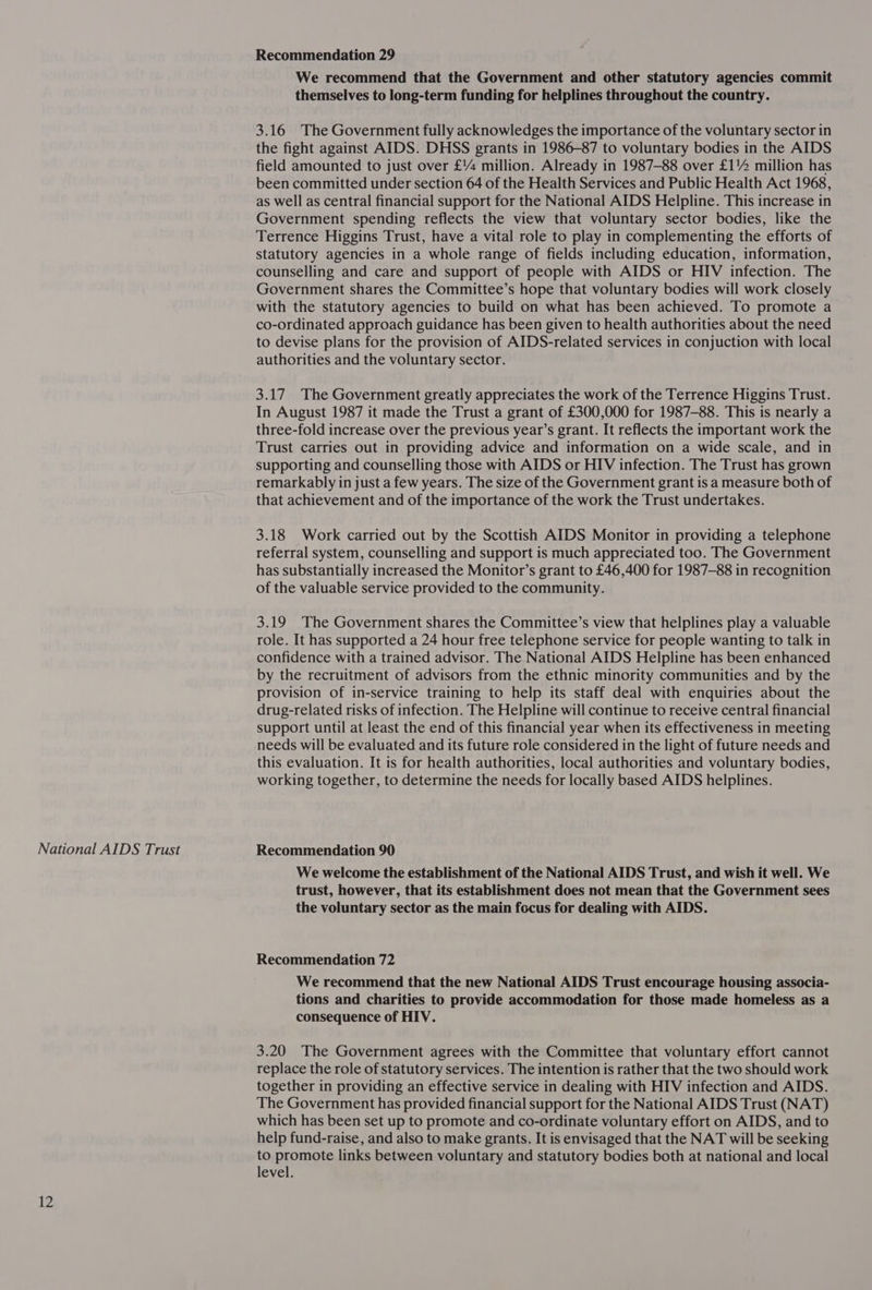National AIDS Trust 12 Recommendation 29 We recommend that the Government and other statutory agencies commit themselves to long-term funding for helplines throughout the country. 3.16 The Government fully acknowledges the importance of the voluntary sector in the fight against AIDS. DHSS grants in 1986-87 to voluntary bodies in the AIDS field amounted to just over £% million. Already in 1987-88 over £1% million has been committed under section 64 of the Health Services and Public Health Act 1968, as well as central financial support for the National AIDS Helpline. This increase in Government spending reflects the view that voluntary sector bodies, like the Terrence Higgins Trust, have a vital role to play in complementing the efforts of statutory agencies in a whole range of fields including education, information, counselling and care and support of people with AIDS or HIV infection. The Government shares the Committee’s hope that voluntary bodies will work closely with the statutory agencies to build on what has been achieved. To promote a co-ordinated approach guidance has been given to health authorities about the need to devise plans for the provision of AIDS-related services in conjuction with local authorities and the voluntary sector. 3.17 The Government greatly appreciates the work of the Terrence Higgins Trust. In August 1987 it made the Trust a grant of £300,000 for 1987-88. This is nearly a three-fold increase over the previous year’s grant. It reflects the important work the Trust carries out in providing advice and information on a wide scale, and in supporting and counselling those with AIDS or HIV infection. The Trust has grown remarkably in just a few years. The size of the Government grant is a measure both of that achievement and of the importance of the work the Trust undertakes. 3.18 Work carried out by the Scottish AIDS Monitor in providing a telephone referral system, counselling and support is much appreciated too. The Government has substantially increased the Monitor’s grant to £46,400 for 1987-88 in recognition of the valuable service provided to the community. 3.19 The Government shares the Committee’s view that helplines play a valuable role. It has supported a 24 hour free telephone service for people wanting to talk in confidence with a trained advisor. The National AIDS Helpline has been enhanced by the recruitment of advisors from the ethnic minority communities and by the provision of in-service training to help its staff deal with enquiries about the drug-related risks of infection. The Helpline will continue to receive central financial support until at least the end of this financial year when its effectiveness in meeting needs will be evaluated and its future role considered in the light of future needs and this evaluation. It is for health authorities, local authorities and voluntary bodies, working together, to determine the needs for locally based AIDS helplines. Recommendation 90 We welcome the establishment of the National AIDS Trust, and wish it well. We trust, however, that its establishment does not mean that the Government sees the voluntary sector as the main focus for dealing with AIDS. Recommendation 72 We recommend that the new National AIDS Trust encourage housing associa- tions and charities to provide accommodation for those made homeless as a consequence of HIV. 3.20 The Government agrees with the Committee that voluntary effort cannot replace the role of statutory services. The intention is rather that the two should work together in providing an effective service in dealing with HIV infection and AIDS. The Government has provided financial support for the National AIDS Trust (NAT) which has been set up to promote and co-ordinate voluntary effort on AIDS, and to help fund-raise, and also to make grants. It is envisaged that the NAT will be seeking to promote links between voluntary and statutory bodies both at national and local level.
