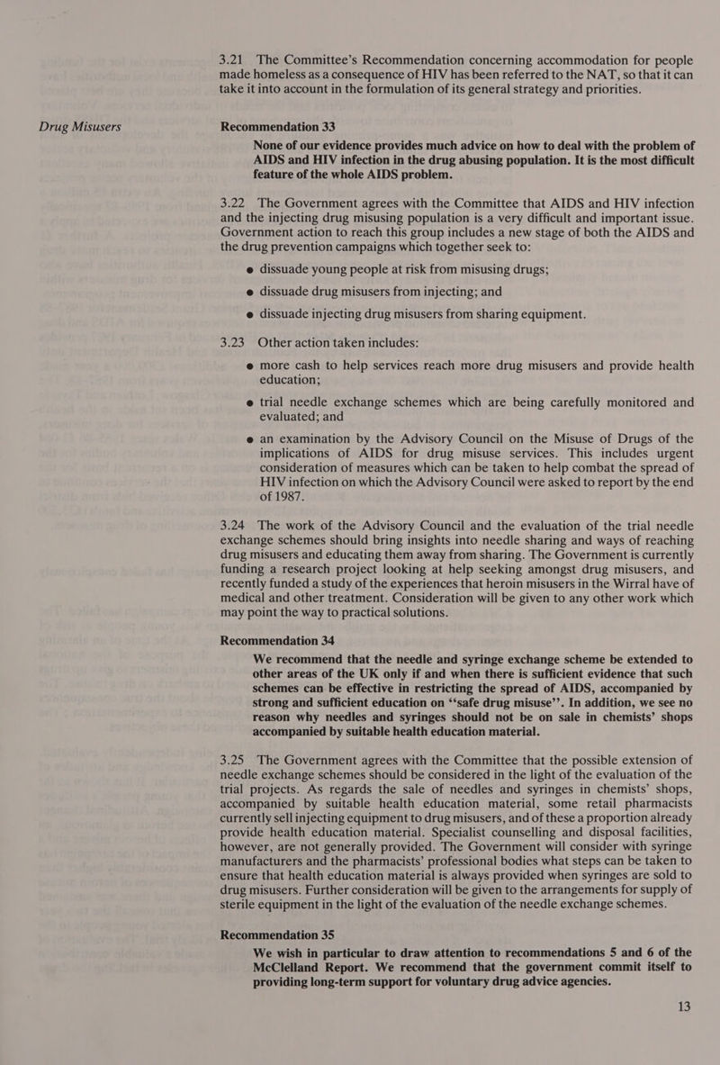 3.21 The Committee’s Recommendation concerning accommodation for people made homeless as a consequence of HIV has been referred to the NAT, so that it can take it into account in the formulation of its general strategy and priorities. None of our evidence provides much advice on how to deal with the problem of AIDS and HIV infection in the drug abusing population. It is the most difficult feature of the whole AIDS problem. 3.22 The Government agrees with the Committee that AIDS and HIV infection and the injecting drug misusing population is a very difficult and important issue. Government action to reach this group includes a new stage of both the AIDS and the drug prevention campaigns which together seek to: e dissuade young people at risk from misusing drugs; e dissuade drug misusers from injecting; and e dissuade injecting drug misusers from sharing equipment. 3.23 Other action taken includes: e more cash to help services reach more drug misusers and provide health education; e trial needle exchange schemes which are being carefully monitored and evaluated; and @ an examination by the Advisory Council on the Misuse of Drugs of the implications of AIDS for drug misuse services. This includes urgent consideration of measures which can be taken to help combat the spread of HIV infection on which the Advisory Council were asked to report by the end of 1987. 3.24 The work of the Advisory Council and the evaluation of the trial needle exchange schemes should bring insights into needle sharing and ways of reaching drug misusers and educating them away from sharing. The Government is currently funding a research project looking at help seeking amongst drug misusers, and recently funded a study of the experiences that heroin misusers in the Wirral have of medical and other treatment. Consideration will be given to any other work which may point the way to practical solutions. Recommendation 34 We recommend that the needle and syringe exchange scheme be extended to other areas of the UK only if and when there is sufficient evidence that such schemes can be effective in restricting the spread of AIDS, accompanied by strong and sufficient education on ‘‘safe drug misuse’’. In addition, we see no reason why needles and syringes should not be on sale in chemists’ shops accompanied by suitable health education material. 3.25 The Government agrees with the Committee that the possible extension of needle exchange schemes should be considered in the light of the evaluation of the trial projects. As regards the sale of needles and syringes in chemists’ shops, accompanied by suitable health education material, some retail pharmacists currently sell injecting equipment to drug misusers, and of these a proportion already provide health education material. Specialist counselling and disposal facilities, however, are not generally provided. The Government will consider with syringe manufacturers and the pharmacists’ professional bodies what steps can be taken to ensure that health education material is always provided when syringes are sold to drug misusers. Further consideration will be given to the arrangements for supply of sterile equipment in the light of the evaluation of the needle exchange schemes. Recommendation 35 We wish in particular to draw attention to recommendations 5 and 6 of the McClelland Report. We recommend that the government commit itself to providing long-term support for voluntary drug advice agencies.