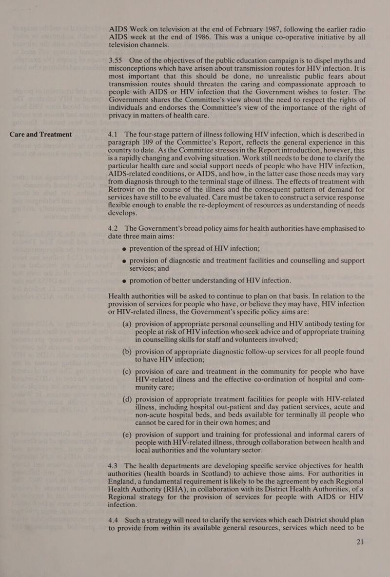 Care and Treatment AIDS Week on television at the end of February 1987, following the earlier radio AIDS week at the end of 1986. This was a unique co-operative initiative by all television channels. 3.55 One of the objectives of the public education campaign is to dispel myths and misconceptions which have arisen about transmission routes for HIV infection. It is transmission routes should threaten the caring and compassionate approach to people with AIDS or HIV infection that the Government wishes to foster. The Government shares the Committee’s view about the need to respect the rights of individuals and endorses the Committee’s view of the importance of the right of privacy in matters of health care. 4.1 The four-stage pattern of illness following HIV infection, which is described in paragraph 109 of the Committee’s Report, reflects the general experience in this country to date. As the Committee stresses in the Report introduction, however, this is a rapidly changing and evolving situation. Work still needs to be done to clarify the particular health care and social support needs of people who have HIV infection, AIDS-related conditions, or AIDS, and how, in the latter case those needs may vary from diagnosis through to the terminal stage of illness. The effects of treatment with Retrovir on the course of the illness and the consequent pattern of demand for services have still to be evaluated. Care must be taken to construct a service response flexible enough to enable the re-deployment of resources as understanding of needs develops. 4.2 The Government’s broad policy aims for health authorities have emphasised to date three main aims: @ prevention of the spread of HIV infection; e provision of diagnostic and treatment facilities and counselling and support services; and e@ promotion of better understanding of HIV infection. Health authorities will be asked to continue to plan on that basis. In relation to the provision of services for people who have, or believe they may have, HIV infection or HIV-related illness, the Government’s specific policy aims are: (a) provision of appropriate personal counselling and HIV antibody testing for people at risk of HIV infection who seek advice and of appropriate training in counselling skills for staff and volunteers involved; (b) provision of appropriate diagnostic follow-up services for all people found to have HIV infection; (c) provision of care and treatment in the community for people who have HIV-related illness and the effective co-ordination of hospital and com- munity care; (d) provision of appropriate treatment facilities for people with HIV-related illness, including hospital out-patient and day patient services, acute and non-acute hospital beds, and beds available for terminally ill people who cannot be cared for in their own homes; and — provision of support and training for professional and informal carers of people with HIV-related illness, through collaboration between health and local authorities and the voluntary sector. (e —_ 4.3 The health departments are developing specific service objectives for health authorities (health boards in Scotland) to achieve those aims. For authorities in England, a fundamental requirement is likely to be the agreement by each Regional Health Authority (RHA), in collaboration with its District Health Authorities, of a Regional strategy for the provision of services for people with AIDS or HIV infection. 4.4 Sucha strategy will need to clarify the services which each District should plan to provide from within its available general resources, services which need to be 21